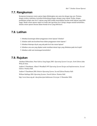 Bab 7. Struktur Sistem Operasi
7.7. Rangkuman
Komponen-komponen sistem operasi dapat dihubungkan satu sama lain dengan tiga cara. Pertama,
dengan struktur sederhana, kemudian berkembang dengan cakupan yang original. Kedua, dengan
pendekatan terlapis atau level. Lapisan yang lebih rendah menyediakan layanan untuk lapisan yang lebih
tinggi. Model sistem operasi seperti ini terdiri dari tiga belas level. Ketiga, dengan metode kernelmikro,
dimana sistem operasi disusun dalam bentuk kernel yang lebih kecil.
7.8. Latihan
1. Sebutkan keuntungan dalam penggunaan sistem lapisan! Jelaskan!
2. Jelaskan salah satu kesulitan besar dalam penggunaan sistem lapisan !
3. Sebutkan beberapa obyek yang ada pada level dua sistem lapisan!
4. Sebutkan cara-cara yang dipakai untuk membuat alamat logis yang dilakukan pada level tujuh!
5. Sebutkan salah satu keuntungan kernelmikro!
7.9. Rujukan
Abraham Silberschatz, Peter Galvin, Greg Gagne.2003. Operating System Concepts, Sixth Edition.John
Wiley & Sons.
Andrew S Tanenbaum, Albert S Woodhull.1997.Operating System Design and Implementation, Second
Edition. Prentice Hall.
Andrew S Tanenbaum.2001.Modern Operating System, Second Edition.Prentice Hall.
William Stallings.2001.Operating Systems, Fourth Edition. Prentice Hall.
http://www.linux.org.uk/~davej/docs/post-halloween-2.6.txt per 13 Desember 2004.
71
 