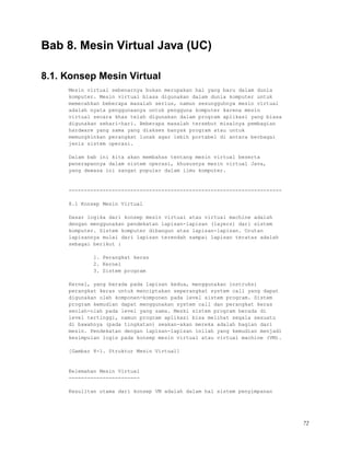 Bab 8. Mesin Virtual Java (UC)
8.1. Konsep Mesin Virtual
Mesin virtual sebenarnya bukan merupakan hal yang baru dalam dunia
komputer. Mesin virtual biasa digunakan dalam dunia komputer untuk
memecahkan beberapa masalah serius, namun sesungguhnya mesin virtual
adalah nyata penggunaanya untuk pengguna komputer karena mesin
virtual secara khas telah digunakan dalam program aplikasi yang biasa
digunakan sehari-hari. Beberapa masalah tersebut misalnya pembagian
hardware yang sama yang diakses banyak program atau untuk
memungkinkan perangkat lunak agar lebih portabel di antara berbagai
jenis sistem operasi.
Dalam bab ini kita akan membahas tentang mesin virtual beserta
penerapannya dalam sistem operasi, khususnya mesin virtual Java,
yang dewasa ini sangat populer dalam ilmu komputer.
---------------------------------------------------------------------
8.1 Konsep Mesin Virtual
Dasar logika dari konsep mesin virtual atau virtual machine adalah
dengan menggunakan pendekatan lapisan-lapisan (layers) dari sistem
komputer. Sistem komputer dibangun atas lapisan-lapisan. Urutan
lapisannya mulai dari lapisan terendah sampai lapisan teratas adalah
sebagai berikut :
1. Perangkat keras
2. Kernel
3. Sistem program
Kernel, yang berada pada lapisan kedua, menggunakan instruksi
perangkat keras untuk menciptakan seperangkat system call yang dapat
digunakan oleh komponen-komponen pada level sistem program. Sistem
program kemudian dapat menggunakan system call dan perangkat keras
seolah-olah pada level yang sama. Meski sistem program berada di
level tertinggi, namun program aplikasi bisa melihat segala sesuatu
di bawahnya (pada tingkatan) seakan-akan mereka adalah bagian dari
mesin. Pendekatan dengan lapisan-lapisan inilah yang kemudian menjadi
kesimpulan logis pada konsep mesin virtual atau virtual machine (VM).
[Gambar 8-1. Struktur Mesin Virtual]
Kelemahan Mesin Virtual
-----------------------
Kesulitan utama dari konsep VM adalah dalam hal sistem penyimpanan
72
 