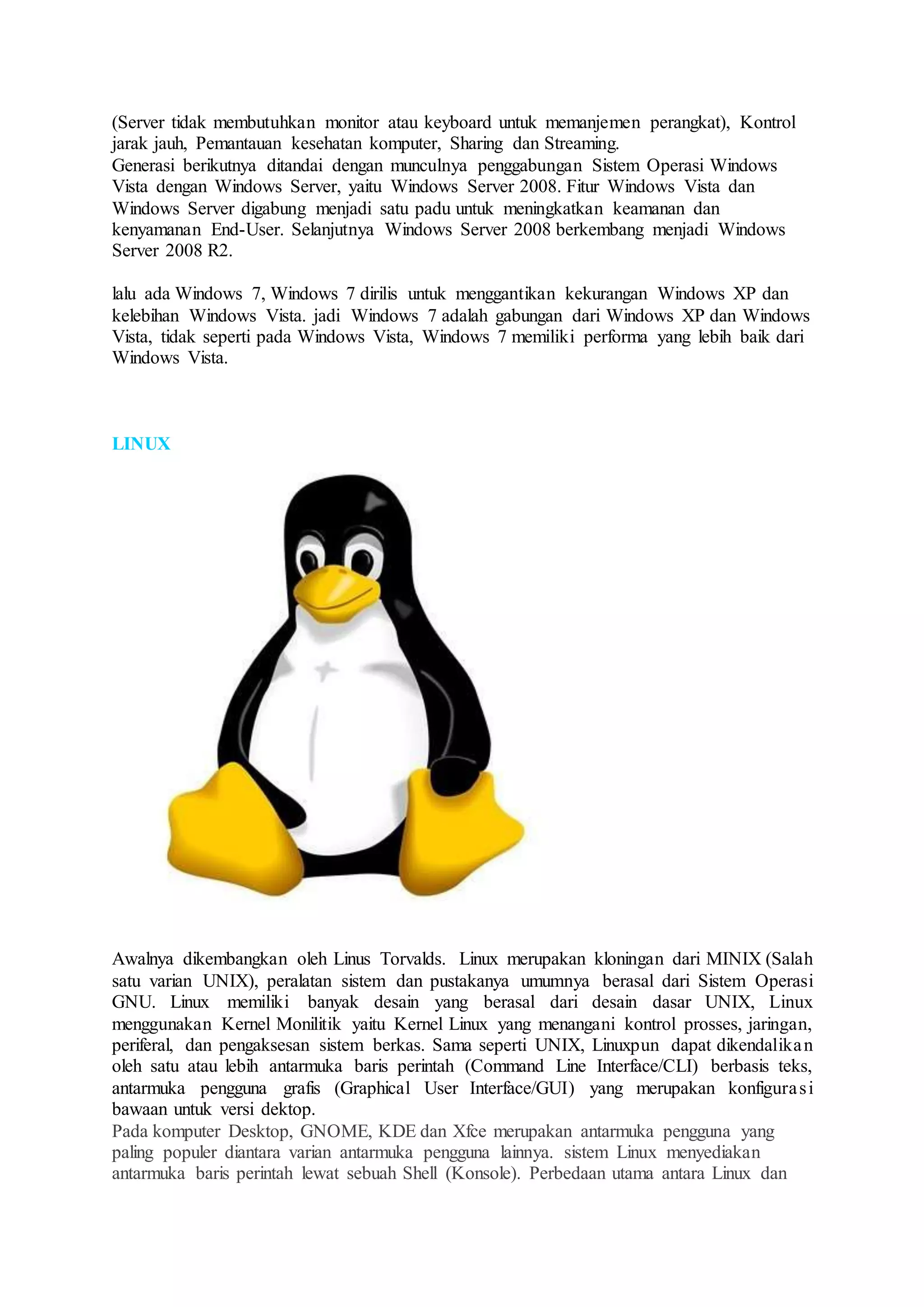 (Server tidak membutuhkan monitor atau keyboard untuk memanjemen perangkat), Kontrol
jarak jauh, Pemantauan kesehatan komputer, Sharing dan Streaming.
Generasi berikutnya ditandai dengan munculnya penggabungan Sistem Operasi Windows
Vista dengan Windows Server, yaitu Windows Server 2008. Fitur Windows Vista dan
Windows Server digabung menjadi satu padu untuk meningkatkan keamanan dan
kenyamanan End-User. Selanjutnya Windows Server 2008 berkembang menjadi Windows
Server 2008 R2.
lalu ada Windows 7, Windows 7 dirilis untuk menggantikan kekurangan Windows XP dan
kelebihan Windows Vista. jadi Windows 7 adalah gabungan dari Windows XP dan Windows
Vista, tidak seperti pada Windows Vista, Windows 7 memiliki performa yang lebih baik dari
Windows Vista.
LINUX
Awalnya dikembangkan oleh Linus Torvalds. Linux merupakan kloningan dari MINIX (Salah
satu varian UNIX), peralatan sistem dan pustakanya umumnya berasal dari Sistem Operasi
GNU. Linux memiliki banyak desain yang berasal dari desain dasar UNIX, Linux
menggunakan Kernel Monilitik yaitu Kernel Linux yang menangani kontrol prosses, jaringan,
periferal, dan pengaksesan sistem berkas. Sama seperti UNIX, Linuxpun dapat dikendalikan
oleh satu atau lebih antarmuka baris perintah (Command Line Interface/CLI) berbasis teks,
antarmuka pengguna grafis (Graphical User Interface/GUI) yang merupakan konfigurasi
bawaan untuk versi dektop.
Pada komputer Desktop, GNOME, KDE dan Xfce merupakan antarmuka pengguna yang
paling populer diantara varian antarmuka pengguna lainnya. sistem Linux menyediakan
antarmuka baris perintah lewat sebuah Shell (Konsole). Perbedaan utama antara Linux dan
 