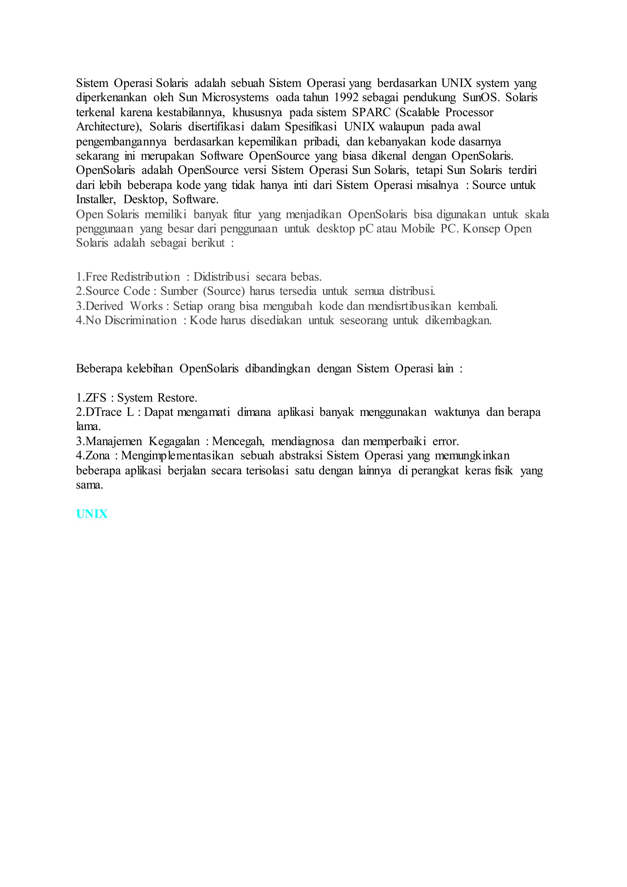 Sistem Operasi Solaris adalah sebuah Sistem Operasi yang berdasarkan UNIX system yang
diperkenankan oleh Sun Microsystems oada tahun 1992 sebagai pendukung SunOS. Solaris
terkenal karena kestabilannya, khususnya pada sistem SPARC (Scalable Processor
Architecture), Solaris disertifikasi dalam Spesifikasi UNIX walaupun pada awal
pengembangannya berdasarkan kepemilikan pribadi, dan kebanyakan kode dasarnya
sekarang ini merupakan Software OpenSource yang biasa dikenal dengan OpenSolaris.
OpenSolaris adalah OpenSource versi Sistem Operasi Sun Solaris, tetapi Sun Solaris terdiri
dari lebih beberapa kode yang tidak hanya inti dari Sistem Operasi misalnya : Source untuk
Installer, Desktop, Software.
Open Solaris memiliki banyak fitur yang menjadikan OpenSolaris bisa digunakan untuk skala
penggunaan yang besar dari penggunaan untuk desktop pC atau Mobile PC. Konsep Open
Solaris adalah sebagai berikut :
1.Free Redistribution : Didistribusi secara bebas.
2.Source Code : Sumber (Source) harus tersedia untuk semua distribusi.
3.Derived Works : Setiap orang bisa mengubah kode dan mendisrtibusikan kembali.
4.No Discrimination : Kode harus disediakan untuk seseorang untuk dikembagkan.
Beberapa kelebihan OpenSolaris dibandingkan dengan Sistem Operasi lain :
1.ZFS : System Restore.
2.DTrace L : Dapat mengamati dimana aplikasi banyak menggunakan waktunya dan berapa
lama.
3.Manajemen Kegagalan : Mencegah, mendiagnosa dan memperbaiki error.
4.Zona : Mengimplementasikan sebuah abstraksi Sistem Operasi yang memungkinkan
beberapa aplikasi berjalan secara terisolasi satu dengan lainnya di perangkat keras fisik yang
sama.
UNIX
 