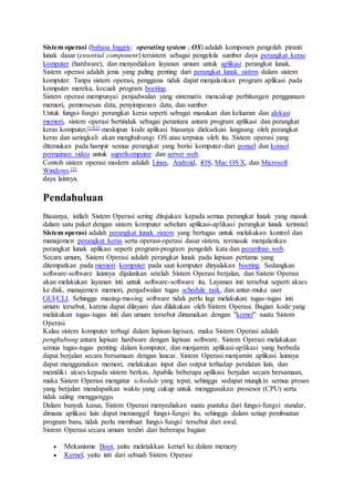 Sistem operasi (bahasa Inggris: operating system ; OS) adalah komponen pengolah piranti
lunak dasar (essential component) tersistem sebagai pengelola sumber daya perangkat keras
komputer (hardware), dan menyediakan layanan umum untuk aplikasi perangkat lunak.
Sistem operasi adalah jenis yang paling penting dari perangkat lunak sistem dalam sistem
komputer. Tanpa sistem operasi, pengguna tidak dapat menjalankan program aplikasi pada
komputer mereka, kecuali program booting.
Sistem operasi mempunyai penjadwalan yang sistematis mencakup perhitungan penggunaan
memori, pemrosesan data, penyimpanan data, dan sumber
Untuk fungsi-fungsi perangkat keras seperti sebagai masukan dan keluaran dan alokasi
memori, sistem operasi bertindak sebagai perantara antara program aplikasi dan perangkat
keras komputer,[1][2] meskipun kode aplikasi biasanya dieksekusi langsung oleh perangkat
keras dan seringkali akan menghubungi OS atau terputus oleh itu. Sistem operasi yang
ditemukan pada hampir semua perangkat yang berisi komputer-dari ponsel dan konsol
permainan video untuk superkomputer dan server web.
Contoh sistem operasi modern adalah Linux, Android, iOS, Mac OS X, dan Microsoft
Windows.[3]
daya lainnya.
Pendahuluan
Biasanya, istilah Sistem Operasi sering ditujukan kepada semua perangkat lunak yang masuk
dalam satu paket dengan sistem komputer sebelum aplikasi-aplikasi perangkat lunak terinstal.
Sistem operasi adalah perangkat lunak sistem yang bertugas untuk melakukan kontrol dan
manajemen perangkat keras serta operasi-operasi dasar sistem, termasuk menjalankan
perangkat lunak aplikasi seperti program-program pengolah kata dan peramban web.
Secara umum, Sistem Operasi adalah perangkat lunak pada lapisan pertama yang
ditempatkan pada memori komputer pada saat komputer dinyalakan booting. Sedangkan
software-software lainnya dijalankan setelah Sistem Operasi berjalan, dan Sistem Operasi
akan melakukan layanan inti untuk software-software itu. Layanan inti tersebut seperti akses
ke disk, manajemen memori, penjadwalan tugas schedule task, dan antar-muka user
GUI/CLI. Sehingga masing-masing software tidak perlu lagi melakukan tugas-tugas inti
umum tersebut, karena dapat dilayani dan dilakukan oleh Sistem Operasi. Bagian kode yang
melakukan tugas-tugas inti dan umum tersebut dinamakan dengan "kernel" suatu Sistem
Operasi.
Kalau sistem komputer terbagi dalam lapisan-lapisan, maka Sistem Operasi adalah
penghubung antara lapisan hardware dengan lapisan software. Sistem Operasi melakukan
semua tugas-tugas penting dalam komputer, dan menjamin aplikasi-aplikasi yang berbeda
dapat berjalan secara bersamaan dengan lancar. Sistem Operasi menjamin aplikasi lainnya
dapat menggunakan memori, melakukan input dan output terhadap peralatan lain, dan
memiliki akses kepada sistem berkas. Apabila beberapa aplikasi berjalan secara bersamaan,
maka Sistem Operasi mengatur schedule yang tepat, sehingga sedapat mungkin semua proses
yang berjalan mendapatkan waktu yang cukup untuk menggunakan prosesor (CPU) serta
tidak saling mengganggu.
Dalam banyak kasus, Sistem Operasi menyediakan suatu pustaka dari fungsi-fungsi standar,
dimana aplikasi lain dapat memanggil fungsi-fungsi itu, sehingga dalam setiap pembuatan
program baru, tidak perlu membuat fungsi-fungsi tersebut dari awal.
Sistem Operasi secara umum terdiri dari beberapa bagian:
 Mekanisme Boot, yaitu meletakkan kernel ke dalam memory
 Kernel, yaitu inti dari sebuah Sistem Operasi
 