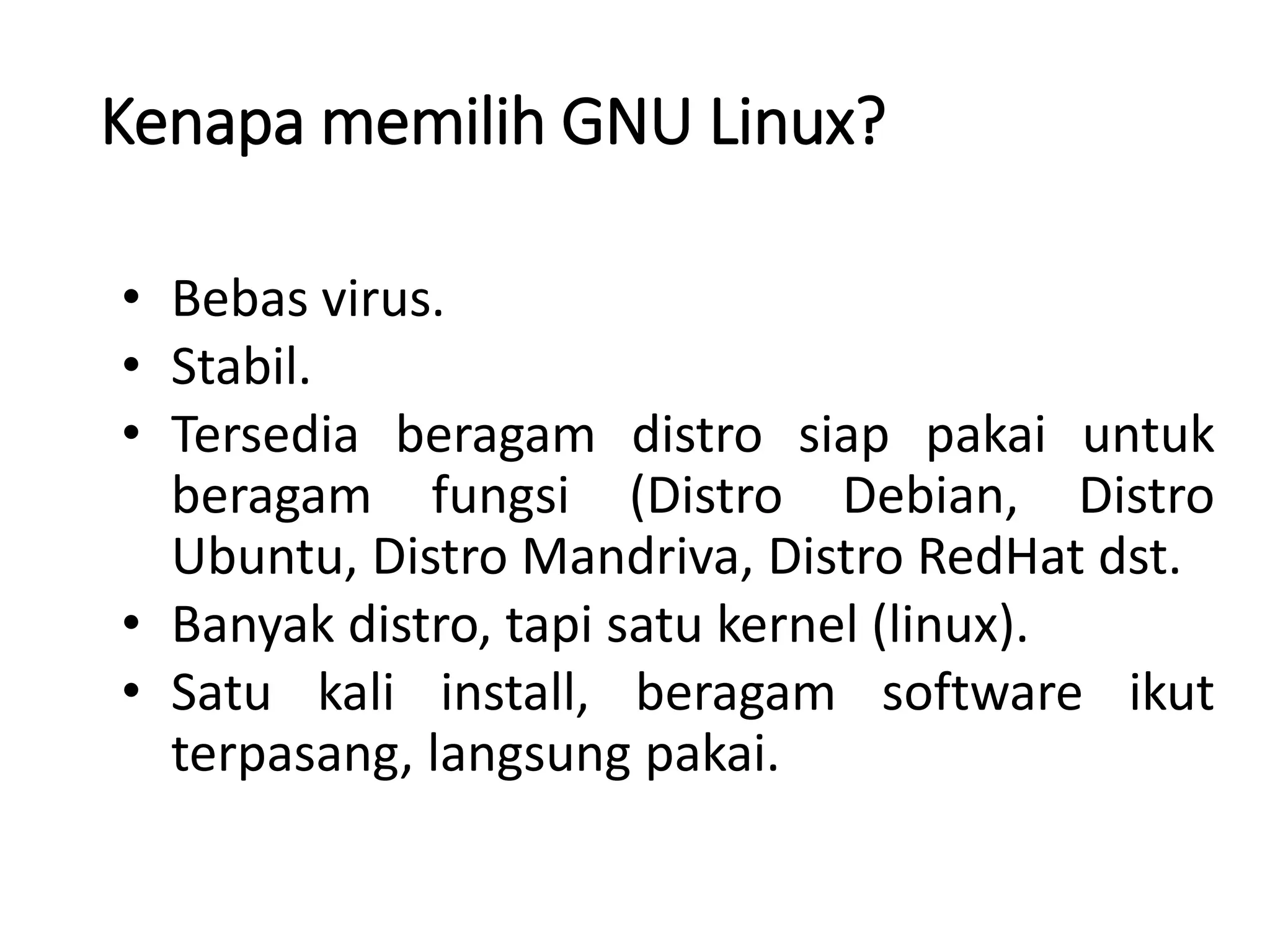 Kenapa memilih GNU Linux?
• Bebas virus.
• Stabil.
• Tersedia beragam distro siap pakai untuk
beragam fungsi (Distro Debian, Distro
Ubuntu, Distro Mandriva, Distro RedHat dst.
• Banyak distro, tapi satu kernel (linux).
• Satu kali install, beragam software ikut
terpasang, langsung pakai.
 