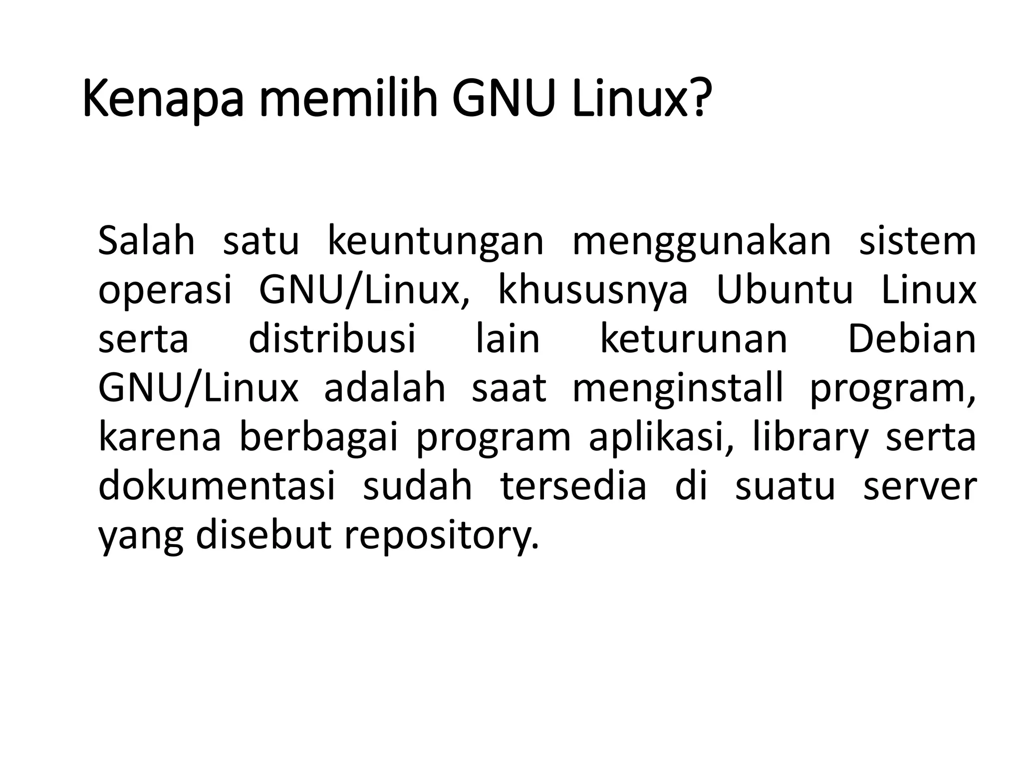 Kenapa memilih GNU Linux?
Salah satu keuntungan menggunakan sistem
operasi GNU/Linux, khususnya Ubuntu Linux
serta distribusi lain keturunan Debian
GNU/Linux adalah saat menginstall program,
karena berbagai program aplikasi, library serta
dokumentasi sudah tersedia di suatu server
yang disebut repository.
 