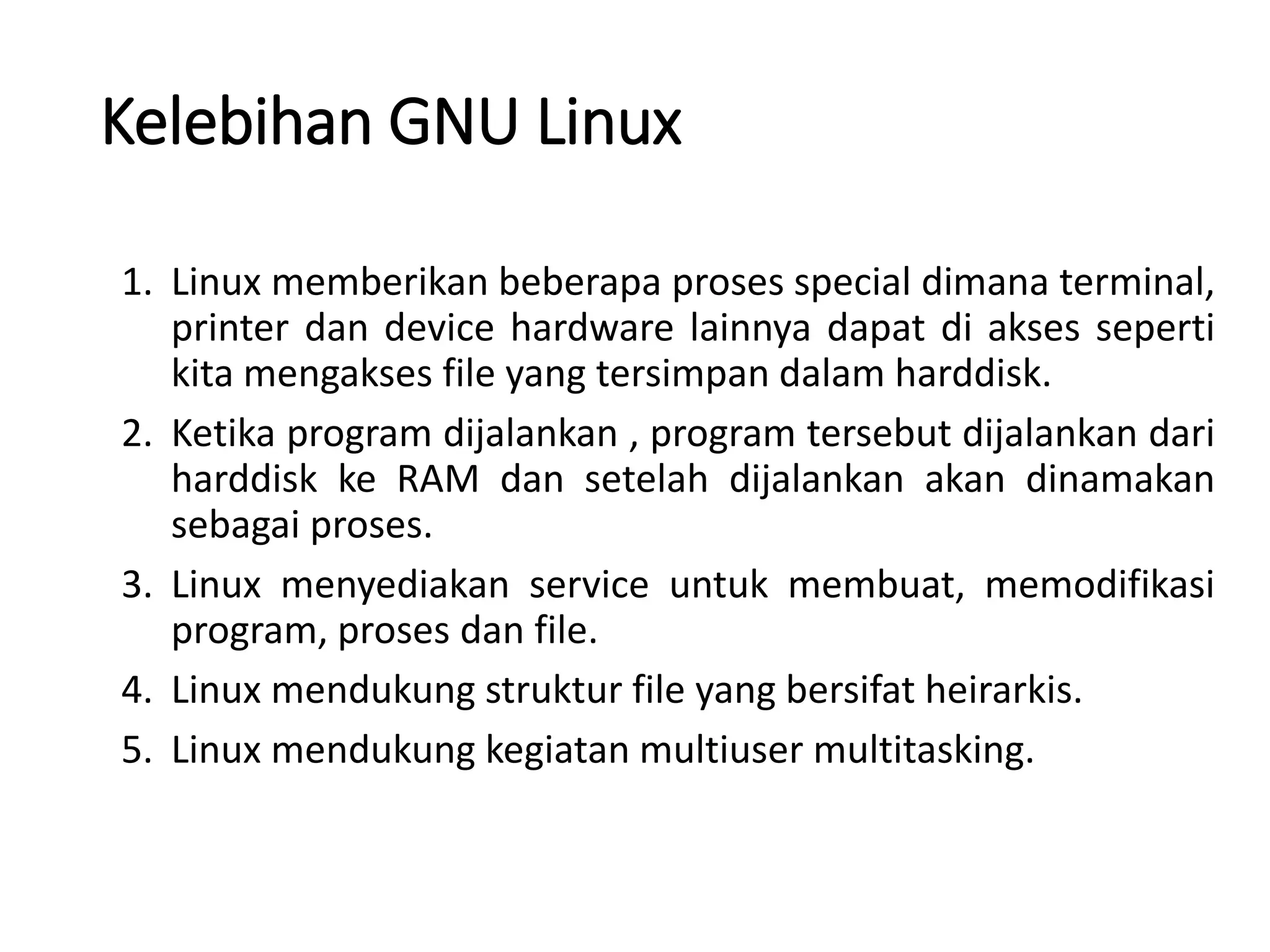 Kelebihan GNU Linux
1. Linux memberikan beberapa proses special dimana terminal,
printer dan device hardware lainnya dapat di akses seperti
kita mengakses file yang tersimpan dalam harddisk.
2. Ketika program dijalankan , program tersebut dijalankan dari
harddisk ke RAM dan setelah dijalankan akan dinamakan
sebagai proses.
3. Linux menyediakan service untuk membuat, memodifikasi
program, proses dan file.
4. Linux mendukung struktur file yang bersifat heirarkis.
5. Linux mendukung kegiatan multiuser multitasking.
 