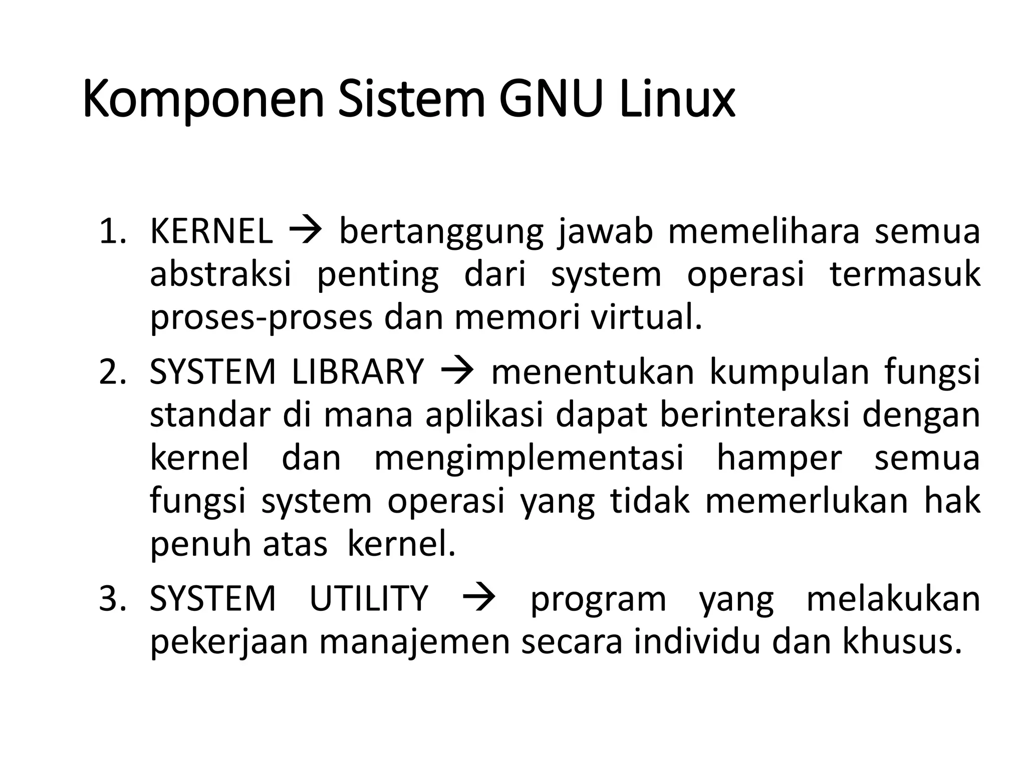 Komponen Sistem GNU Linux
1. KERNEL  bertanggung jawab memelihara semua
abstraksi penting dari system operasi termasuk
proses-proses dan memori virtual.
2. SYSTEM LIBRARY  menentukan kumpulan fungsi
standar di mana aplikasi dapat berinteraksi dengan
kernel dan mengimplementasi hamper semua
fungsi system operasi yang tidak memerlukan hak
penuh atas kernel.
3. SYSTEM UTILITY  program yang melakukan
pekerjaan manajemen secara individu dan khusus.
 