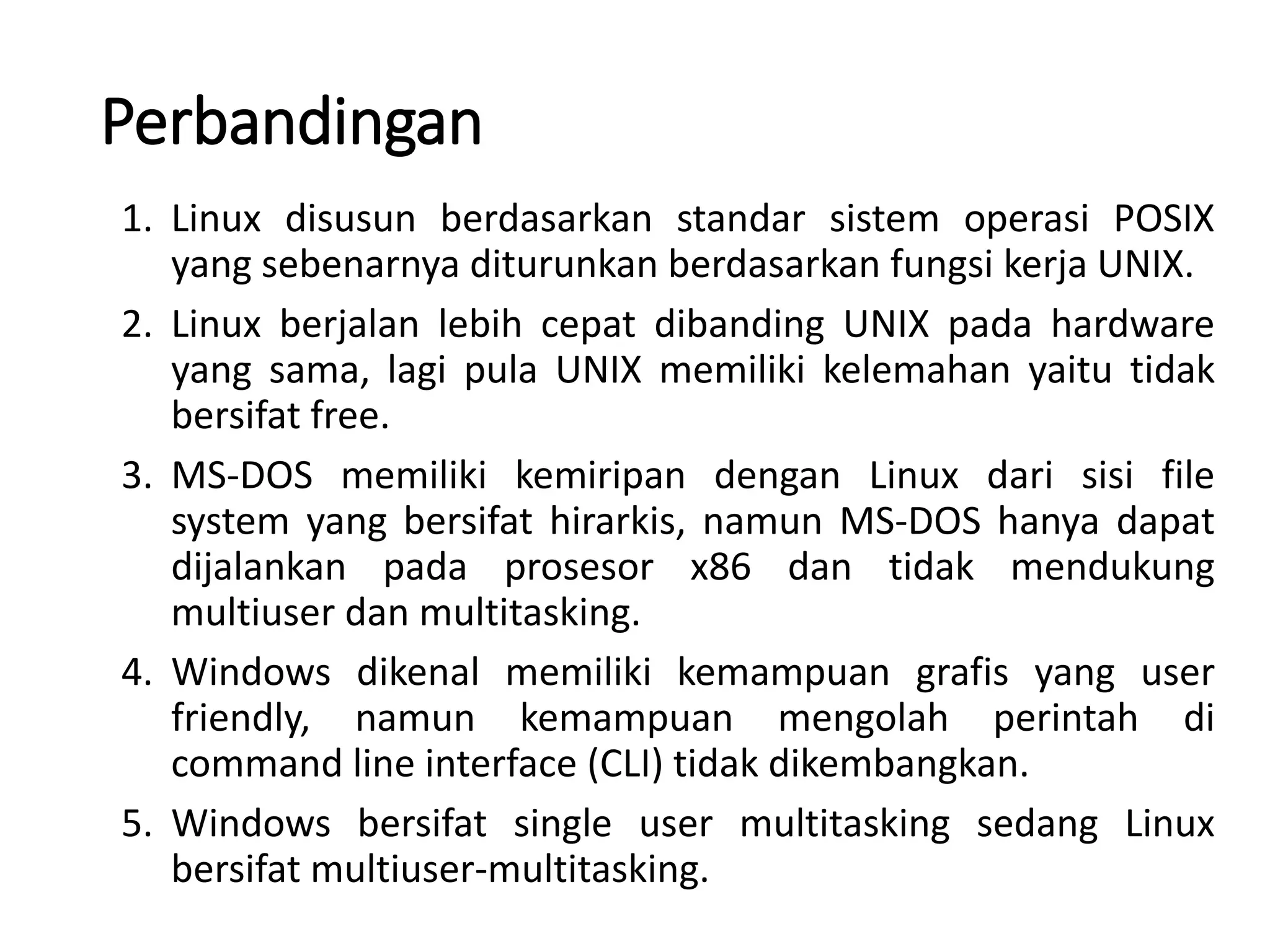 Perbandingan
1. Linux disusun berdasarkan standar sistem operasi POSIX
yang sebenarnya diturunkan berdasarkan fungsi kerja UNIX.
2. Linux berjalan lebih cepat dibanding UNIX pada hardware
yang sama, lagi pula UNIX memiliki kelemahan yaitu tidak
bersifat free.
3. MS-DOS memiliki kemiripan dengan Linux dari sisi file
system yang bersifat hirarkis, namun MS-DOS hanya dapat
dijalankan pada prosesor x86 dan tidak mendukung
multiuser dan multitasking.
4. Windows dikenal memiliki kemampuan grafis yang user
friendly, namun kemampuan mengolah perintah di
command line interface (CLI) tidak dikembangkan.
5. Windows bersifat single user multitasking sedang Linux
bersifat multiuser-multitasking.
 