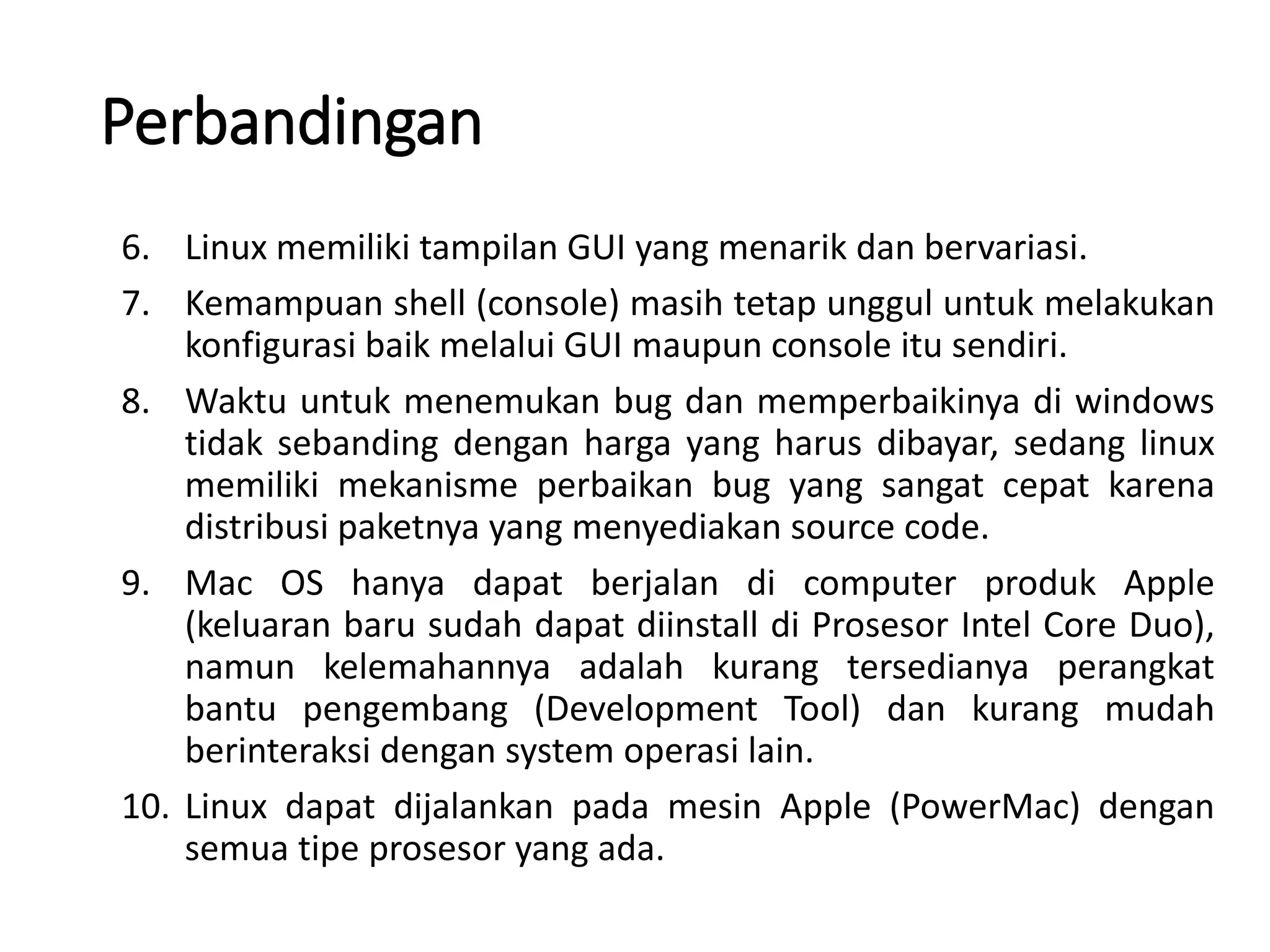 Perbandingan
6. Linux memiliki tampilan GUI yang menarik dan bervariasi.
7. Kemampuan shell (console) masih tetap unggul untuk melakukan
konfigurasi baik melalui GUI maupun console itu sendiri.
8. Waktu untuk menemukan bug dan memperbaikinya di windows
tidak sebanding dengan harga yang harus dibayar, sedang linux
memiliki mekanisme perbaikan bug yang sangat cepat karena
distribusi paketnya yang menyediakan source code.
9. Mac OS hanya dapat berjalan di computer produk Apple
(keluaran baru sudah dapat diinstall di Prosesor Intel Core Duo),
namun kelemahannya adalah kurang tersedianya perangkat
bantu pengembang (Development Tool) dan kurang mudah
berinteraksi dengan system operasi lain.
10. Linux dapat dijalankan pada mesin Apple (PowerMac) dengan
semua tipe prosesor yang ada.
 
