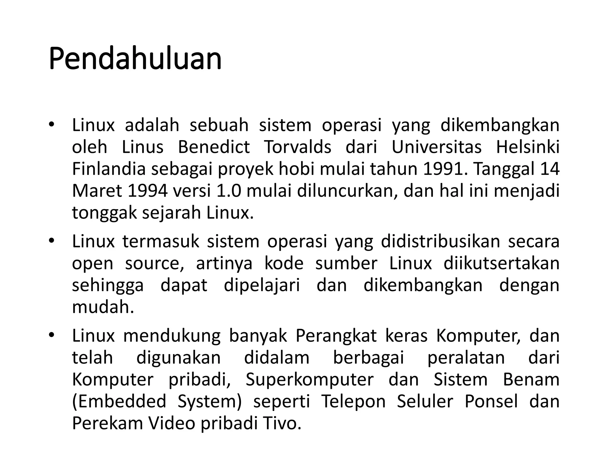 Pendahuluan
• Linux adalah sebuah sistem operasi yang dikembangkan
oleh Linus Benedict Torvalds dari Universitas Helsinki
Finlandia sebagai proyek hobi mulai tahun 1991. Tanggal 14
Maret 1994 versi 1.0 mulai diluncurkan, dan hal ini menjadi
tonggak sejarah Linux.
• Linux termasuk sistem operasi yang didistribusikan secara
open source, artinya kode sumber Linux diikutsertakan
sehingga dapat dipelajari dan dikembangkan dengan
mudah.
• Linux mendukung banyak Perangkat keras Komputer, dan
telah digunakan didalam berbagai peralatan dari
Komputer pribadi, Superkomputer dan Sistem Benam
(Embedded System) seperti Telepon Seluler Ponsel dan
Perekam Video pribadi Tivo.
 