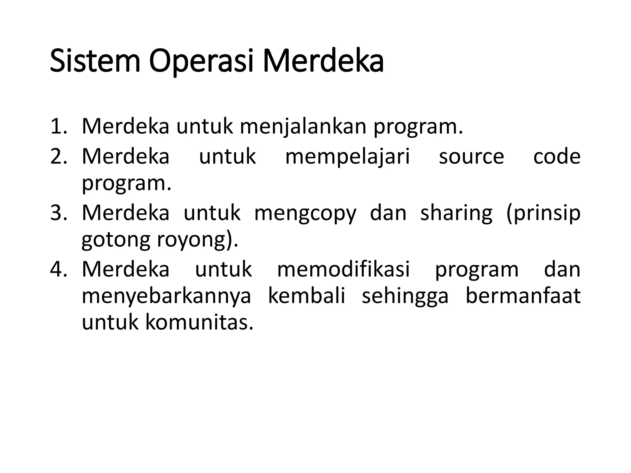 Sistem Operasi Merdeka
1. Merdeka untuk menjalankan program.
2. Merdeka untuk mempelajari source code
program.
3. Merdeka untuk mengcopy dan sharing (prinsip
gotong royong).
4. Merdeka untuk memodifikasi program dan
menyebarkannya kembali sehingga bermanfaat
untuk komunitas.
 