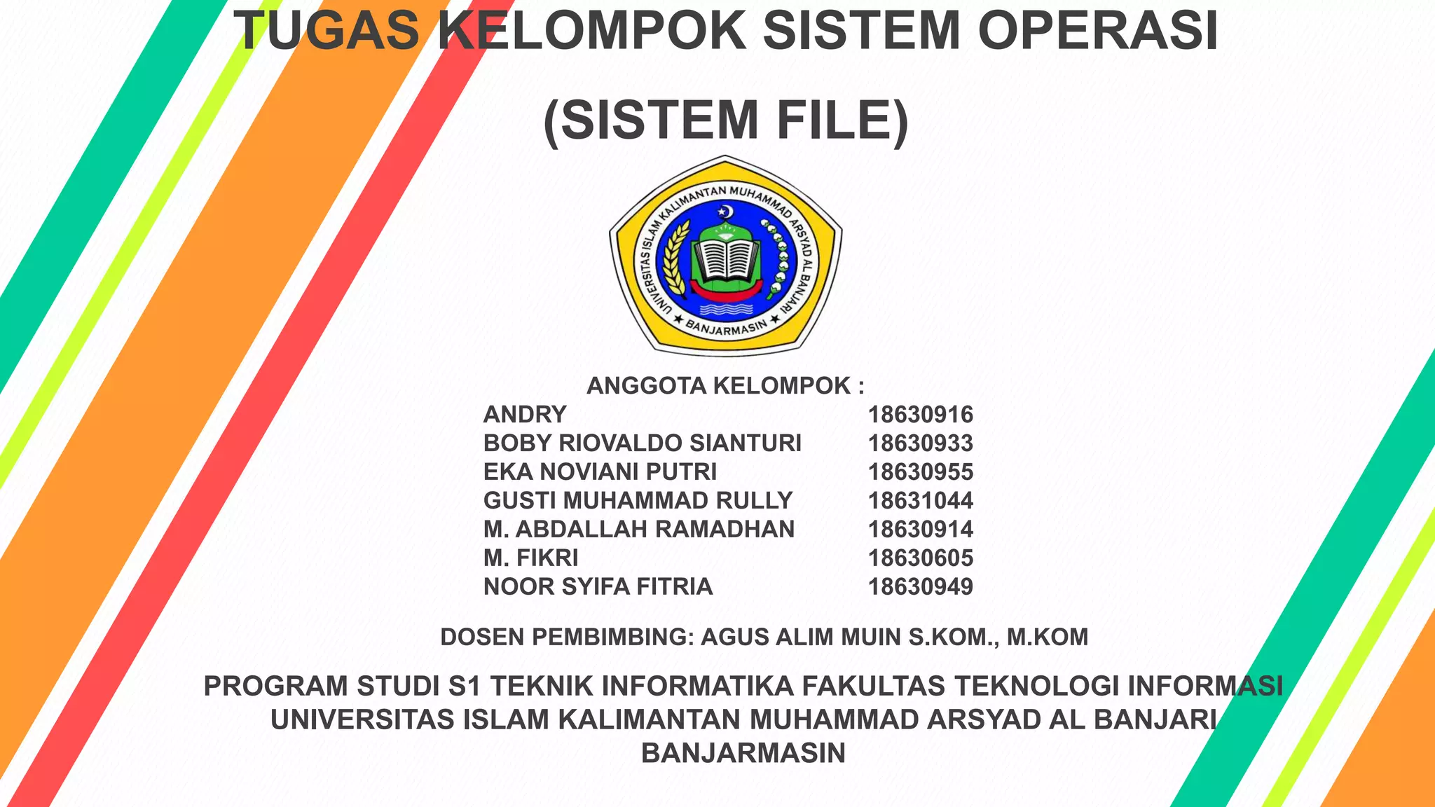 TUGAS KELOMPOK SISTEM OPERASI
(SISTEM FILE)
DOSEN PEMBIMBING: AGUS ALIM MUIN S.KOM., M.KOM
PROGRAM STUDI S1 TEKNIK INFORMATIKA FAKULTAS TEKNOLOGI INFORMASI
UNIVERSITAS ISLAM KALIMANTAN MUHAMMAD ARSYAD AL BANJARI
BANJARMASIN
ANGGOTA KELOMPOK :
ANDRY 18630916
BOBY RIOVALDO SIANTURI 18630933
EKA NOVIANI PUTRI 18630955
GUSTI MUHAMMAD RULLY 18631044
M. ABDALLAH RAMADHAN 18630914
M. FIKRI 18630605
NOOR SYIFA FITRIA 18630949
 