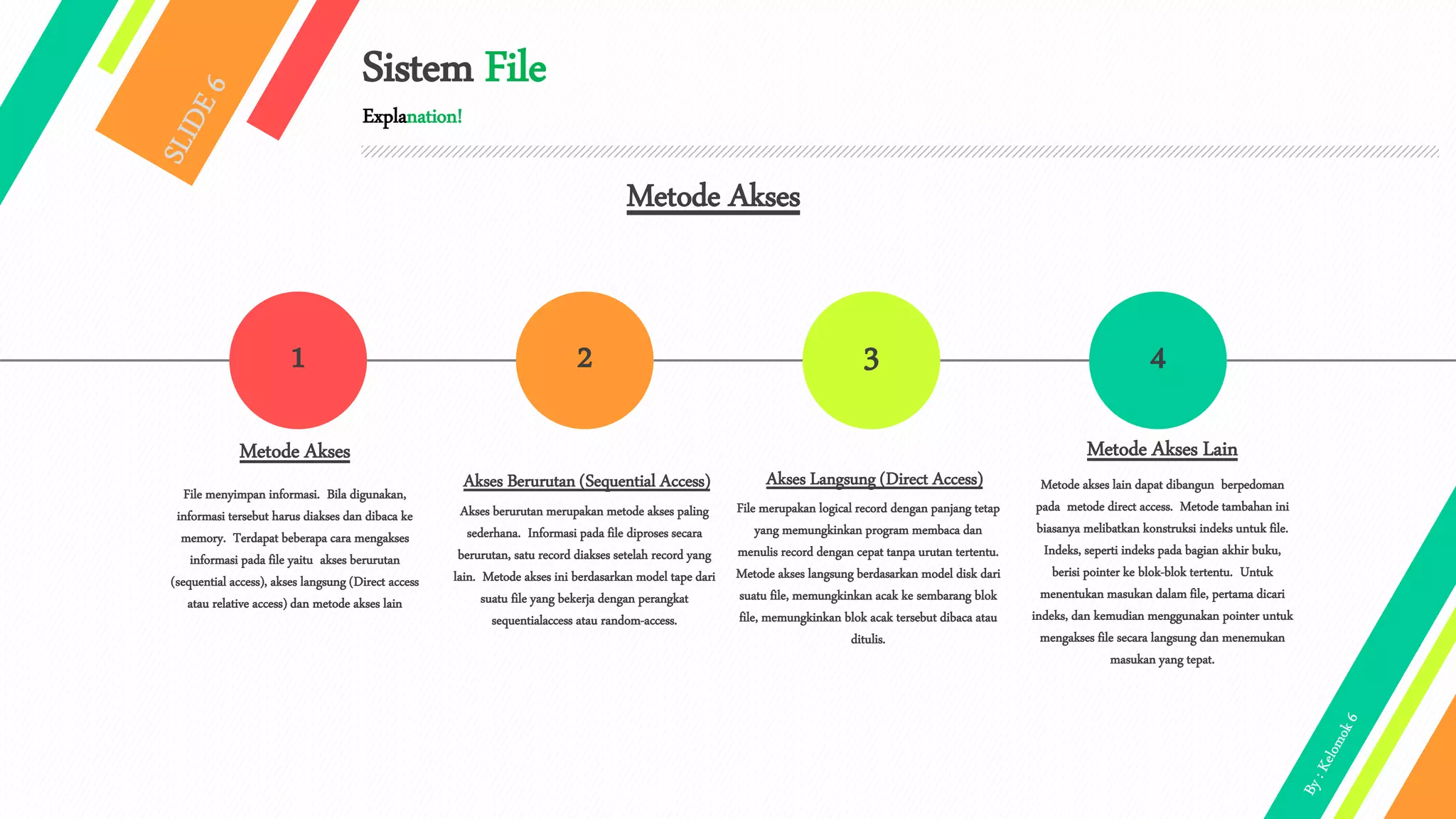Sistem File
Explanation!
1 2 43
Metode Akses
File menyimpan informasi. Bila digunakan,
informasi tersebut harus diakses dan dibaca ke
memory. Terdapat beberapa cara mengakses
informasi pada file yaitu akses berurutan
(sequential access), akses langsung (Direct access
atau relative access) dan metode akses lain
Akses Berurutan (Sequential Access)
Akses berurutan merupakan metode akses paling
sederhana. Informasi pada file diproses secara
berurutan, satu record diakses setelah record yang
lain. Metode akses ini berdasarkan model tape dari
suatu file yang bekerja dengan perangkat
sequentialaccess atau random-access.
Akses Langsung (Direct Access)
File merupakan logical record dengan panjang tetap
yang memungkinkan program membaca dan
menulis record dengan cepat tanpa urutan tertentu.
Metode akses langsung berdasarkan model disk dari
suatu file, memungkinkan acak ke sembarang blok
file, memungkinkan blok acak tersebut dibaca atau
ditulis.
Metode Akses Lain
Metode akses lain dapat dibangun berpedoman
pada metode direct access. Metode tambahan ini
biasanya melibatkan konstruksi indeks untuk file.
Indeks, seperti indeks pada bagian akhir buku,
berisi pointer ke blok-blok tertentu. Untuk
menentukan masukan dalam file, pertama dicari
indeks, dan kemudian menggunakan pointer untuk
mengakses file secara langsung dan menemukan
masukan yang tepat.
Metode Akses
 