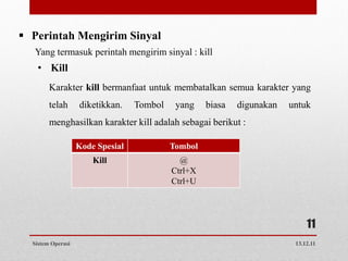  Perintah Mengirim Sinyal
   Yang termasuk perintah mengirim sinyal : kill
   • Kill
        Karakter kill bermanfaat untuk membatalkan semua karakter yang
        telah      diketikkan.    Tombol    yang    biasa   digunakan   untuk
        menghasilkan karakter kill adalah sebagai berikut :

                   Kode Spesial            Tombol
                       Kill                  @
                                           Ctrl+X
                                           Ctrl+U




                                                                             11
  Sistem Operasi                                                         13.12.11
 
