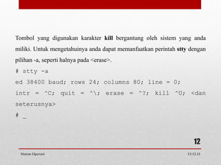 Tombol yang digunakan karakter kill bergantung oleh sistem yang anda
miliki. Untuk mengetahuinya anda dapat memanfaatkan perintah stty dengan
pilihan -a, seperti halnya pada <erase>.
# stty -a
ed 38400 baud; rows 24; columns 80; line = 0;
intr = ^C; quit = ^; erase = ^?; kill ^U; <dan
seterusnya>
# _



                                                                    12
  Sistem Operasi                                                 13.12.11
 