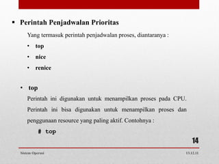  Perintah Penjadwalan Prioritas
      Yang termasuk perintah penjadwalan proses, diantaranya :
      • top
      • nice
      • renice


  • top
      Perintah ini digunakan untuk menampilkan proses pada CPU.
      Perintah ini bisa digunakan untuk menampilkan proses dan
      penggunaan resource yang paling aktif. Contohnya :
            # top
                                                                    14
  Sistem Operasi                                                 13.12.11
 