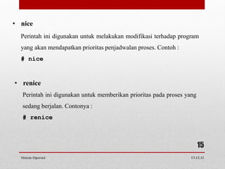 • nice
  Perintah ini digunakan untuk melakukan modifikasi terhadap program
  yang akan mendapatkan prioritas penjadwalan proses. Contoh :
  # nice


• renice
  Perintah ini digunakan untuk memberikan prioritas pada proses yang
  sedang berjalan. Contonya :
  # renice



                                                                       15
  Sistem Operasi                                                 13.12.11
 