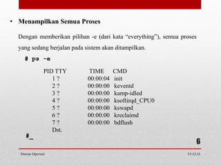 • Menampilkan Semua Proses

  Dengan memberikan pilihan -e (dari kata “everything”), semua proses
  yang sedang berjalan pada sistem akan ditampilkan.
     # ps -e

                PID TTY      TIME       CMD
                   1?        00:00:04   init
                   2?        00:00:00   keventd
                   3?        00:00:00   kamp-idled
                   4?        00:00:00   ksoftirqd_CPU0
                   5?        00:00:00   kswapd
                   6?        00:00:00   kreclaimd
                   7?        00:00:00   bdflush
                   Dst.
     #_
                                                                      6
   Sistem Operasi                                                13.12.11
 