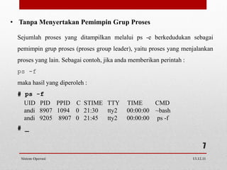 • Tanpa Menyertakan Pemimpin Grup Proses

  Sejumlah proses yang ditampilkan melalui ps -e berkedudukan sebagai
  pemimpin grup proses (proses group leader), yaitu proses yang menjalankan
  proses yang lain. Sebagai contoh, jika anda memberikan perintah :
  ps -f
  maka hasil yang diperoleh :
  # ps -f
    UID PID PPID C STIME TTY                TIME     CMD
    andi 8907 1094 0 21:30 tty2             00:00:00 ~bash
    andi 9205 8907 0 21:45 tty2             00:00:00 ps -f
  # _

                                                                            7
   Sistem Operasi                                                     13.12.11
 