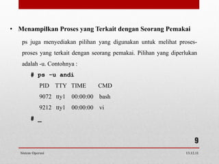 • Menampilkan Proses yang Terkait dengan Seorang Pemakai
   ps juga menyediakan pilihan yang digunakan untuk melihat proses-
   proses yang terkait dengan seorang pemakai. Pilihan yang diperlukan
   adalah -u. Contohnya :
        # ps -u andi
              PID TTY TIME       CMD
              9072 tty1 00:00:00 bash
              9212 tty1 00:00:00 vi
        # _


                                                                      9
   Sistem Operasi                                                13.12.11
 