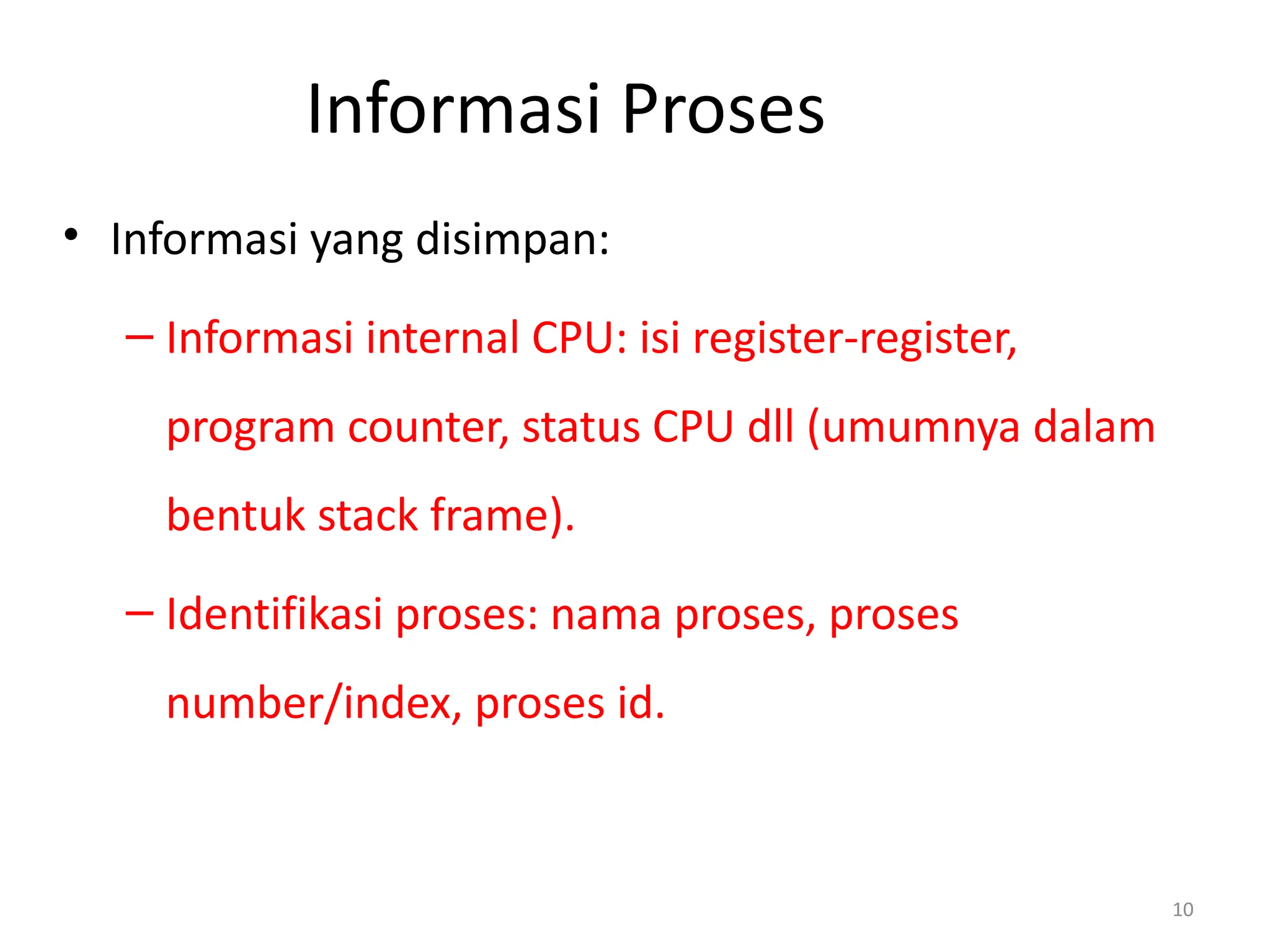 Informasi Proses
• Informasi yang disimpan:
– Informasi internal CPU: isi register-register,
program counter, status CPU dll (umumnya dalam
bentuk stack frame).
– Identifikasi proses: nama proses, proses
number/index, proses id.
10
 