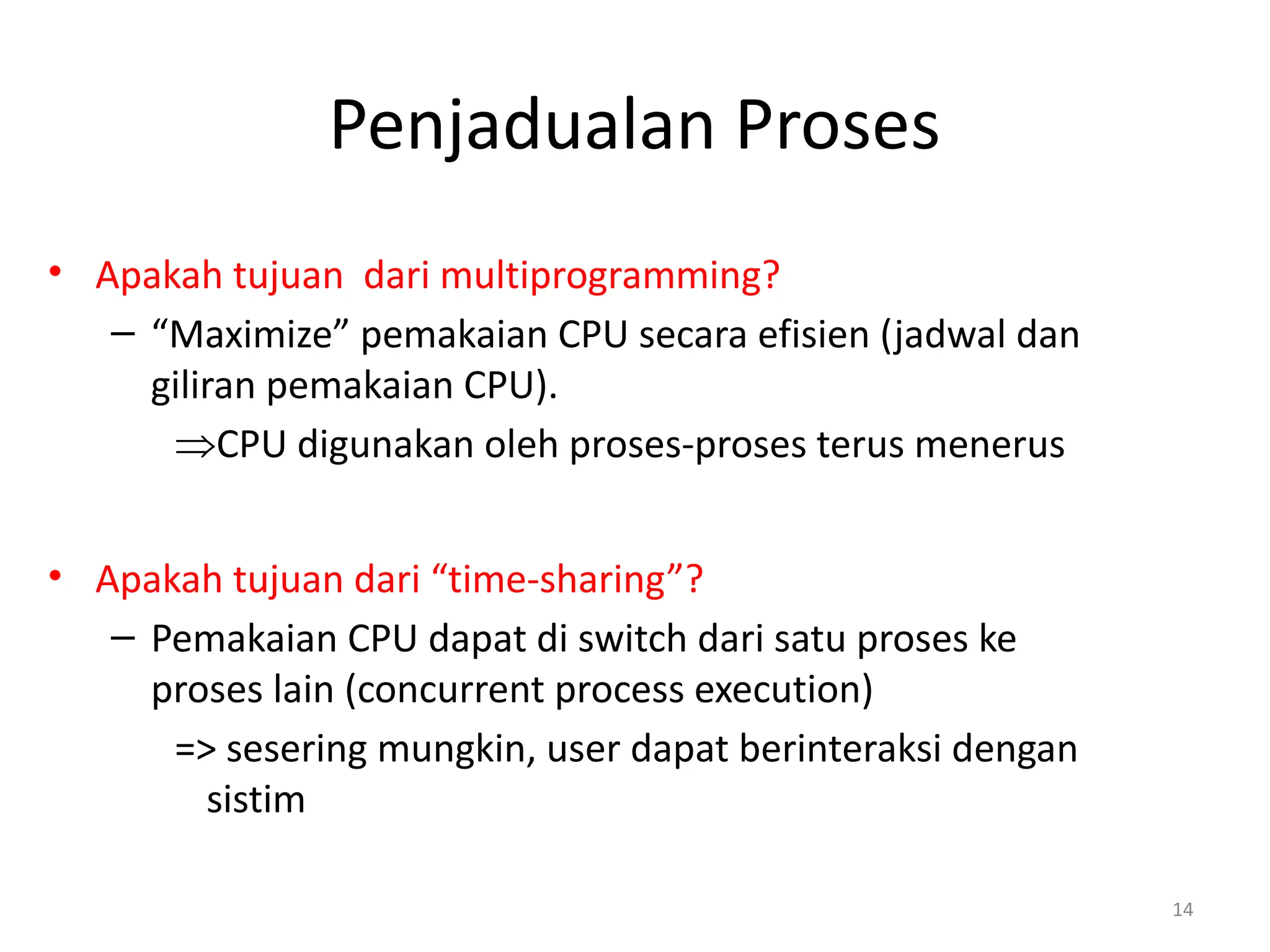 Penjadualan Proses
• Apakah tujuan dari multiprogramming?
– “Maximize” pemakaian CPU secara efisien (jadwal dan
giliran pemakaian CPU).
ÞCPU digunakan oleh proses-proses terus menerus
• Apakah tujuan dari “time-sharing”?
– Pemakaian CPU dapat di switch dari satu proses ke
proses lain (concurrent process execution)
=> sesering mungkin, user dapat berinteraksi dengan
sistim
14
 