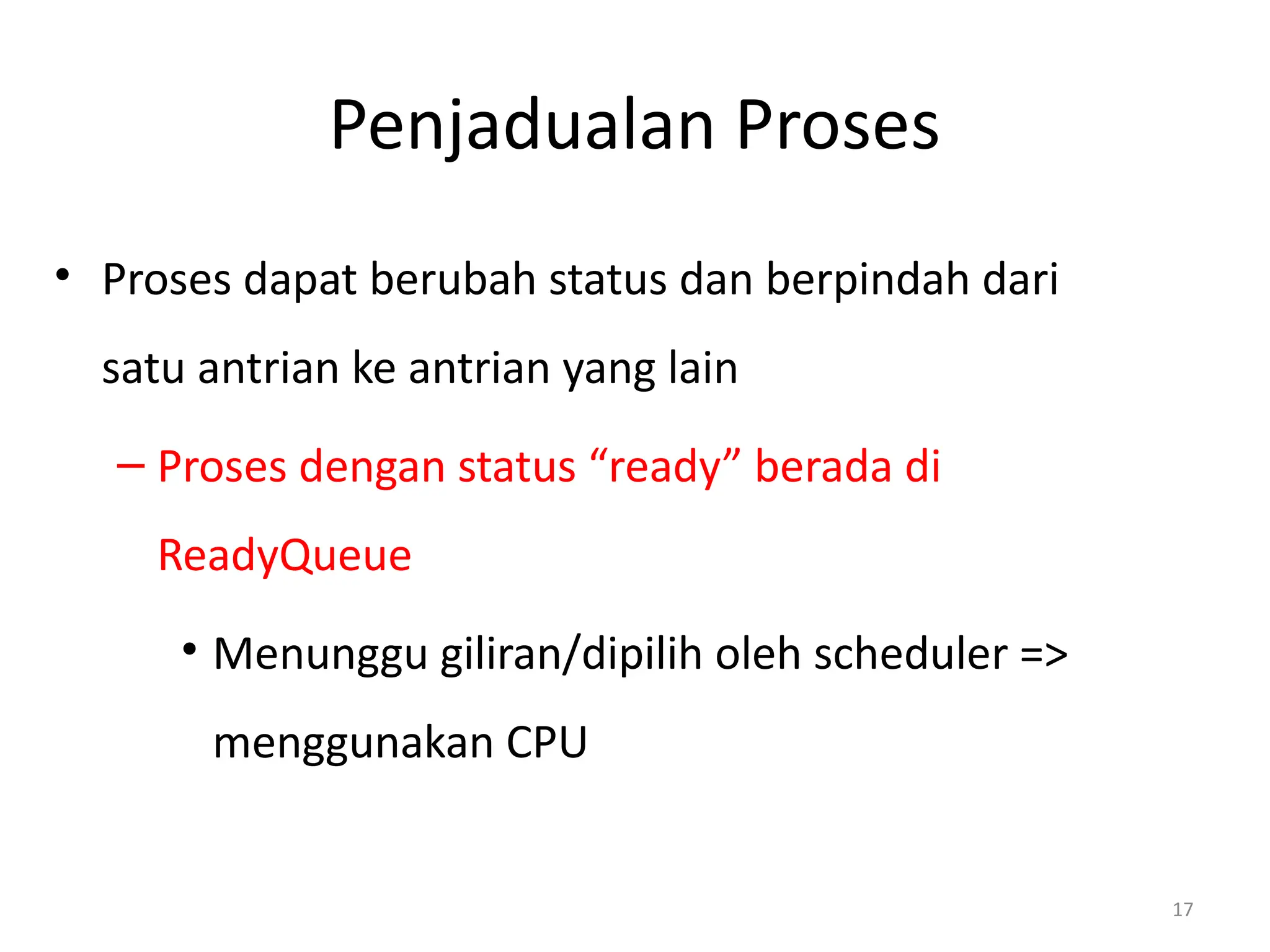 Penjadualan Proses
• Proses dapat berubah status dan berpindah dari
satu antrian ke antrian yang lain
– Proses dengan status “ready” berada di
ReadyQueue
• Menunggu giliran/dipilih oleh scheduler =>
menggunakan CPU
17
 