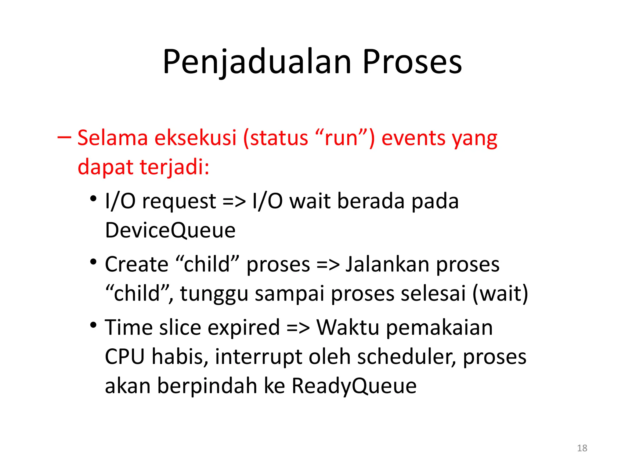 Penjadualan Proses
– Selama eksekusi (status “run”) events yang
dapat terjadi:
• I/O request => I/O wait berada pada
DeviceQueue
• Create “child” proses => Jalankan proses
“child”, tunggu sampai proses selesai (wait)
• Time slice expired => Waktu pemakaian
CPU habis, interrupt oleh scheduler, proses
akan berpindah ke ReadyQueue
18
 