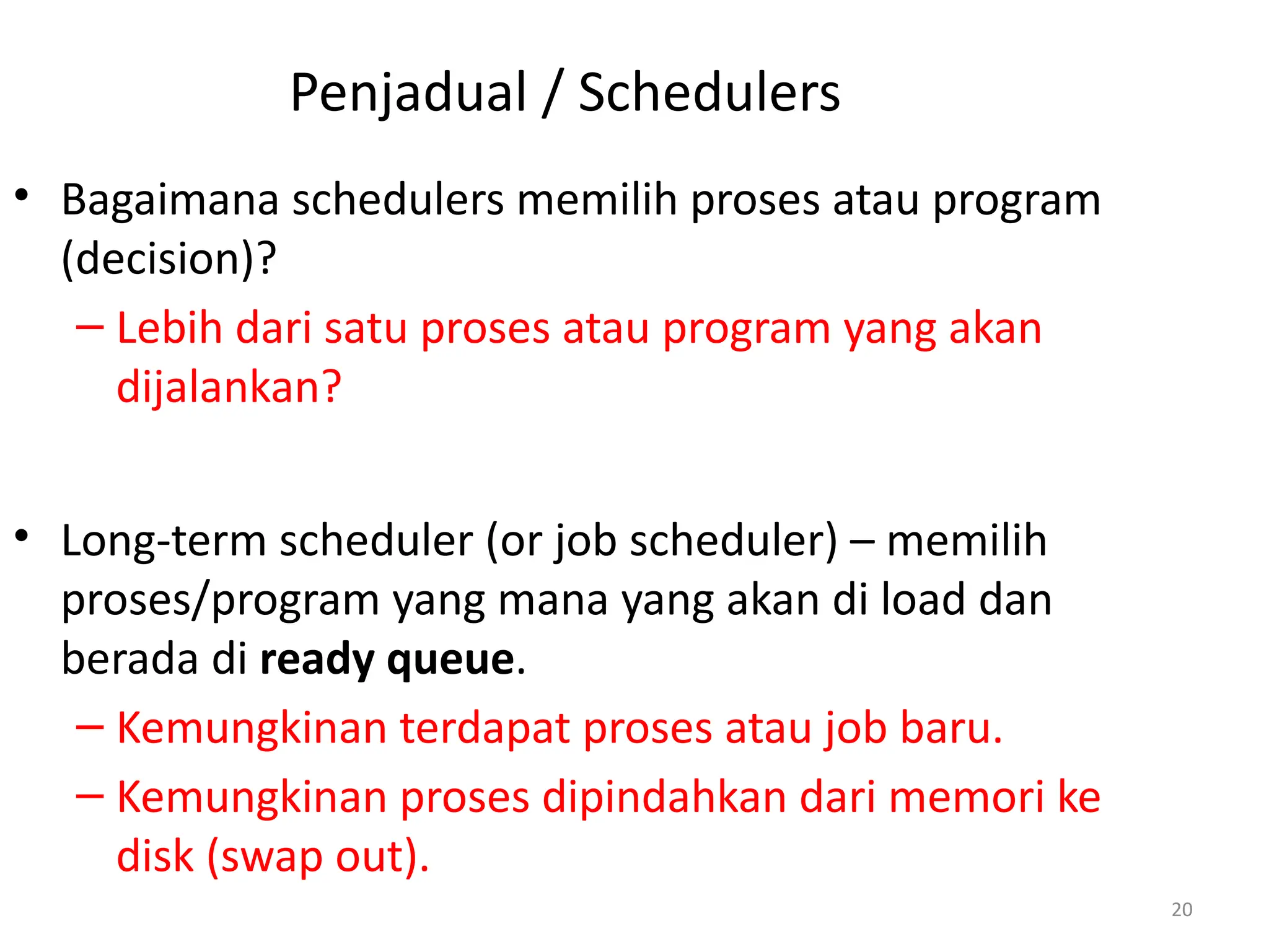 Penjadual / Schedulers
• Bagaimana schedulers memilih proses atau program
(decision)?
– Lebih dari satu proses atau program yang akan
dijalankan?
• Long-term scheduler (or job scheduler) – memilih
proses/program yang mana yang akan di load dan
berada di ready queue.
– Kemungkinan terdapat proses atau job baru.
– Kemungkinan proses dipindahkan dari memori ke
disk (swap out).
20
 