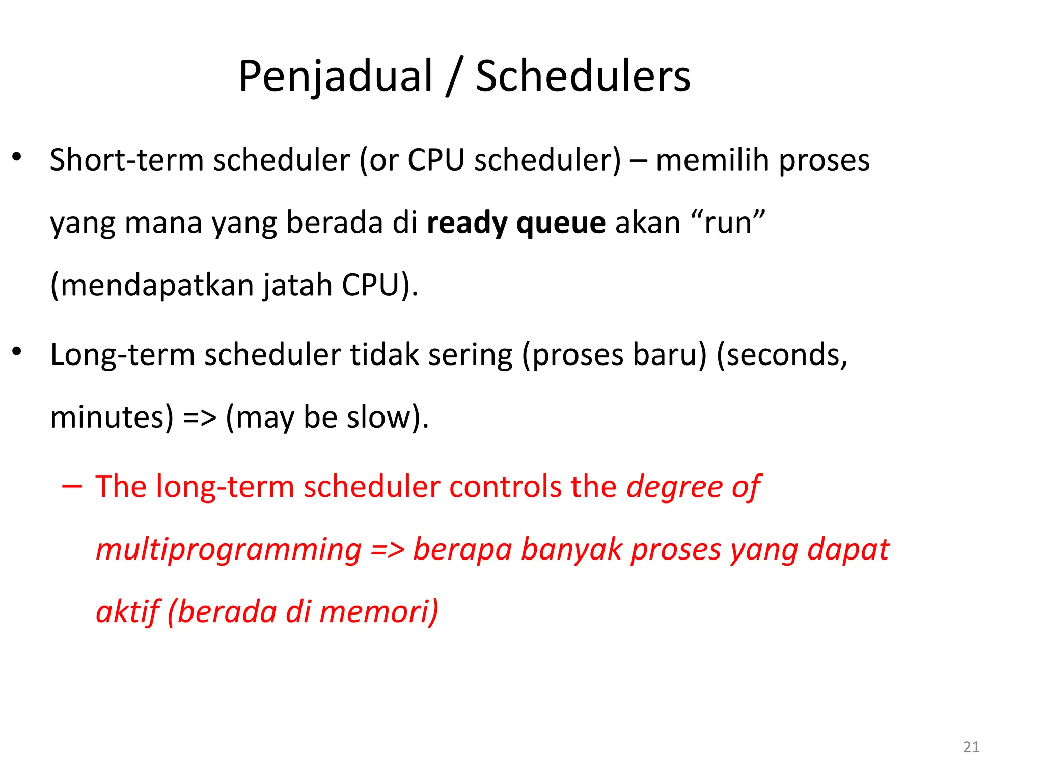 Penjadual / Schedulers
• Short-term scheduler (or CPU scheduler) – memilih proses
yang mana yang berada di ready queue akan “run”
(mendapatkan jatah CPU).
• Long-term scheduler tidak sering (proses baru) (seconds,
minutes) => (may be slow).
– The long-term scheduler controls the degree of
multiprogramming => berapa banyak proses yang dapat
aktif (berada di memori)
21
 
