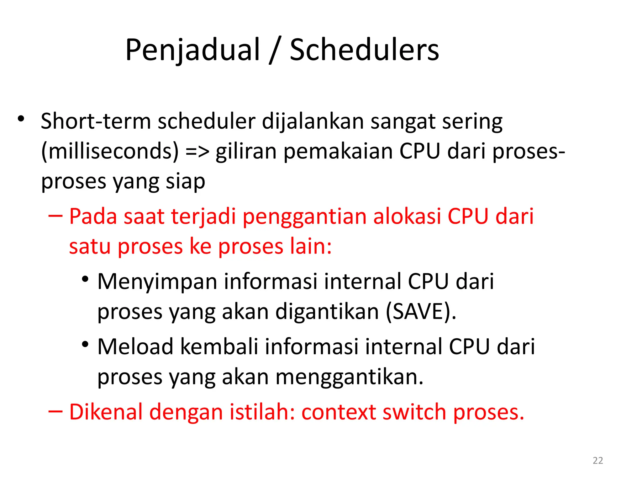 Penjadual / Schedulers
• Short-term scheduler dijalankan sangat sering
(milliseconds) => giliran pemakaian CPU dari proses-
proses yang siap
– Pada saat terjadi penggantian alokasi CPU dari
satu proses ke proses lain:
• Menyimpan informasi internal CPU dari
proses yang akan digantikan (SAVE).
• Meload kembali informasi internal CPU dari
proses yang akan menggantikan.
– Dikenal dengan istilah: context switch proses.
22
 