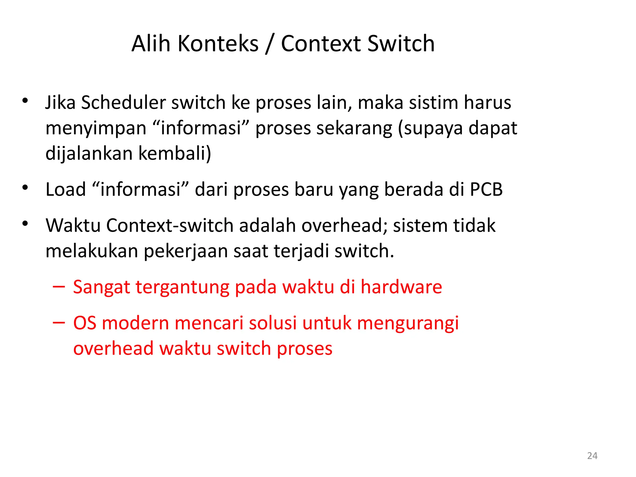 Alih Konteks / Context Switch
• Jika Scheduler switch ke proses lain, maka sistim harus
menyimpan “informasi” proses sekarang (supaya dapat
dijalankan kembali)
• Load “informasi” dari proses baru yang berada di PCB
• Waktu Context-switch adalah overhead; sistem tidak
melakukan pekerjaan saat terjadi switch.
– Sangat tergantung pada waktu di hardware
– OS modern mencari solusi untuk mengurangi
overhead waktu switch proses
24
 