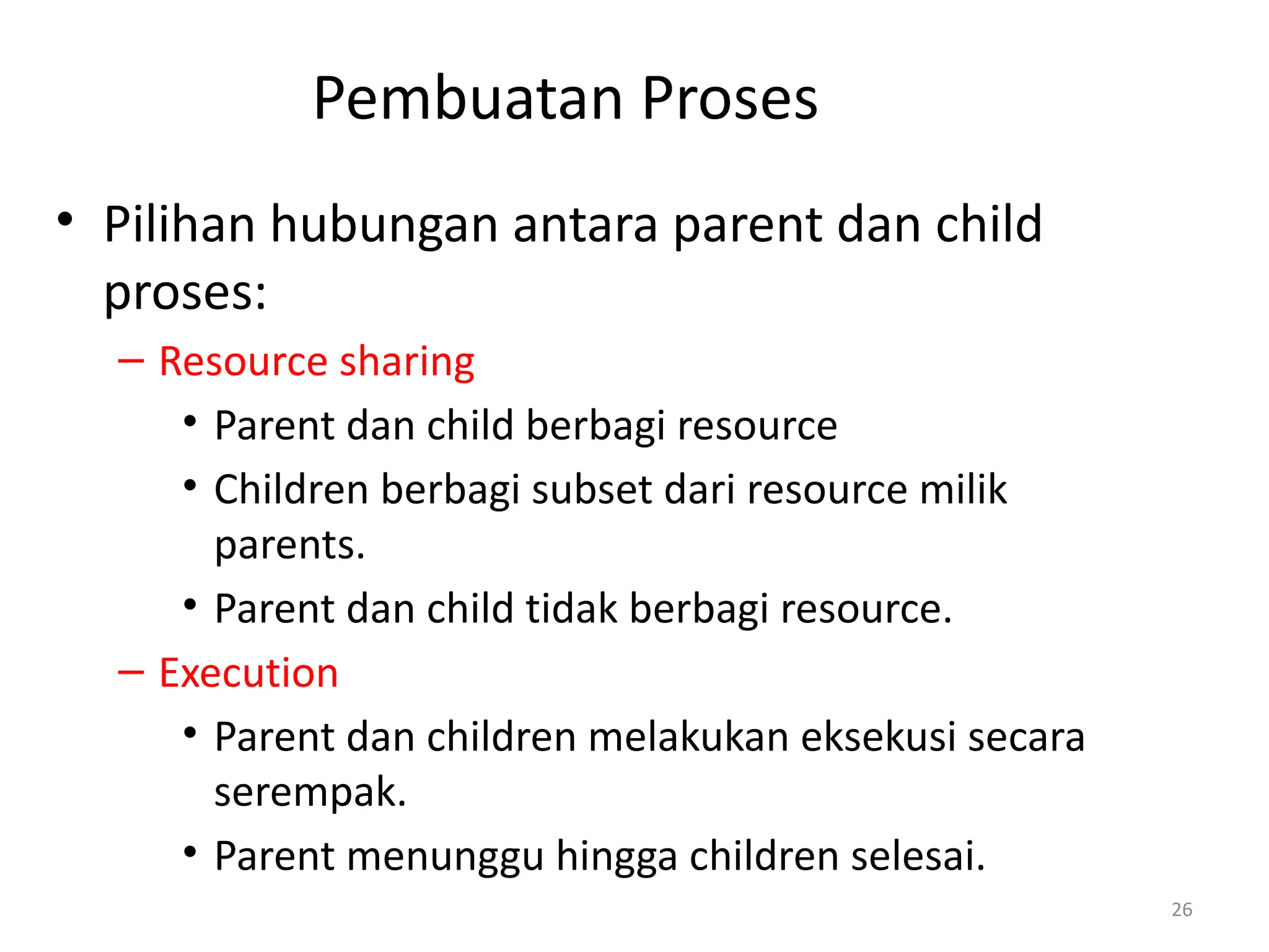 Pembuatan Proses
• Pilihan hubungan antara parent dan child
proses:
– Resource sharing
• Parent dan child berbagi resource
• Children berbagi subset dari resource milik
parents.
• Parent dan child tidak berbagi resource.
– Execution
• Parent dan children melakukan eksekusi secara
serempak.
• Parent menunggu hingga children selesai.
26
 