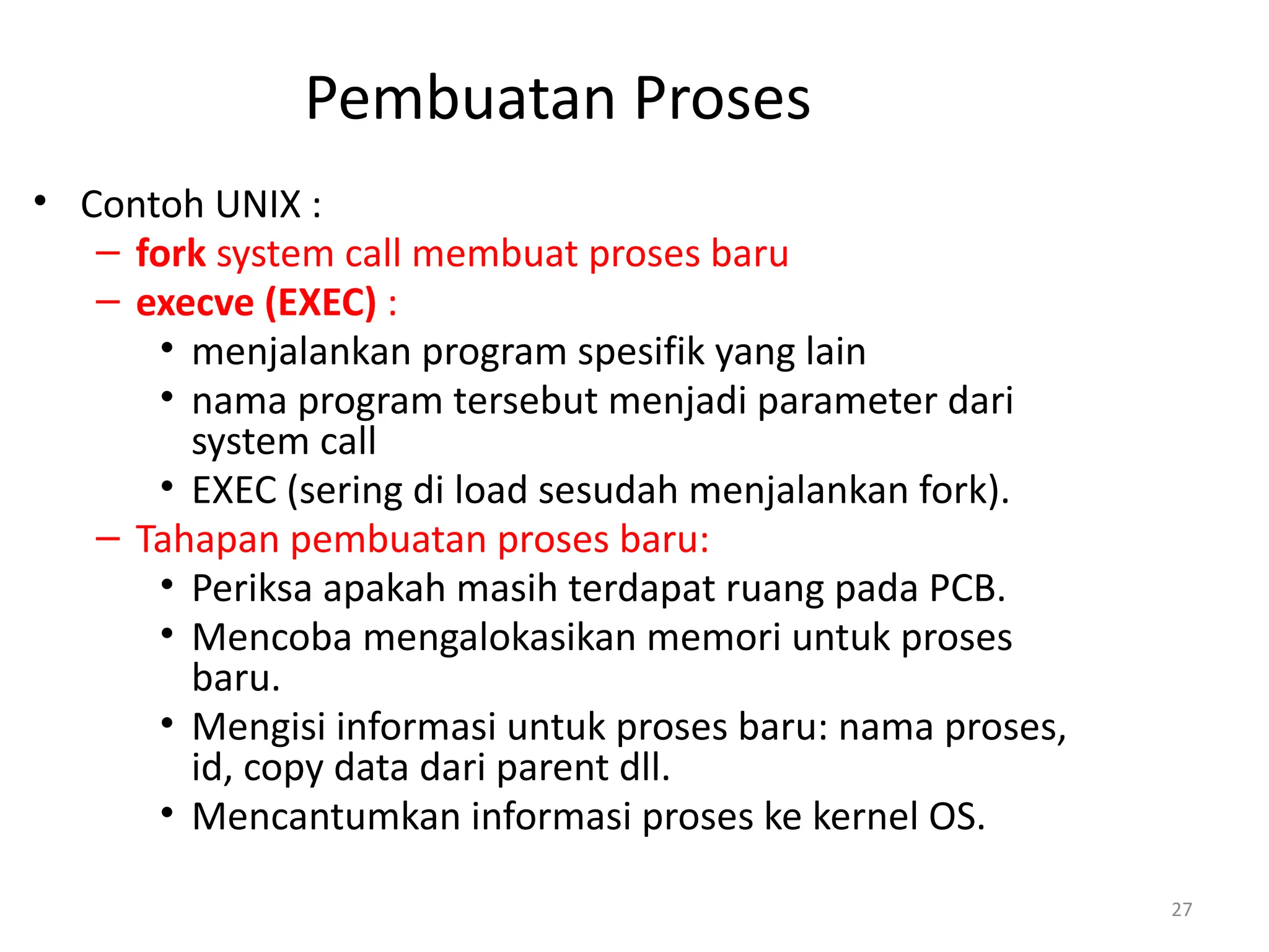 Pembuatan Proses
• Contoh UNIX :
– fork system call membuat proses baru
– execve (EXEC) :
• menjalankan program spesifik yang lain
• nama program tersebut menjadi parameter dari
system call
• EXEC (sering di load sesudah menjalankan fork).
– Tahapan pembuatan proses baru:
• Periksa apakah masih terdapat ruang pada PCB.
• Mencoba mengalokasikan memori untuk proses
baru.
• Mengisi informasi untuk proses baru: nama proses,
id, copy data dari parent dll.
• Mencantumkan informasi proses ke kernel OS.
27
 