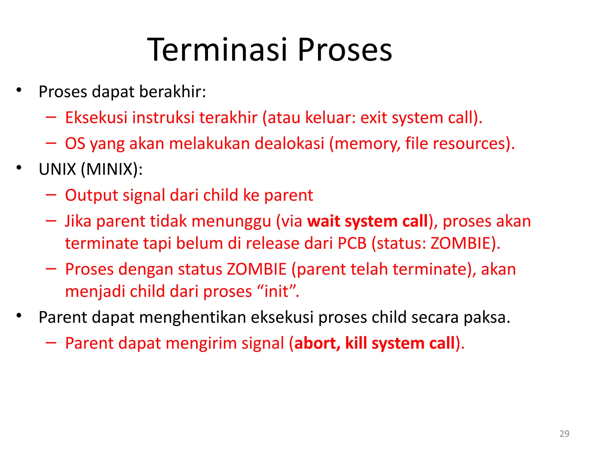 Terminasi Proses
• Proses dapat berakhir:
– Eksekusi instruksi terakhir (atau keluar: exit system call).
– OS yang akan melakukan dealokasi (memory, file resources).
• UNIX (MINIX):
– Output signal dari child ke parent
– Jika parent tidak menunggu (via wait system call), proses akan
terminate tapi belum di release dari PCB (status: ZOMBIE).
– Proses dengan status ZOMBIE (parent telah terminate), akan
menjadi child dari proses “init”.
• Parent dapat menghentikan eksekusi proses child secara paksa.
– Parent dapat mengirim signal (abort, kill system call).
29
 