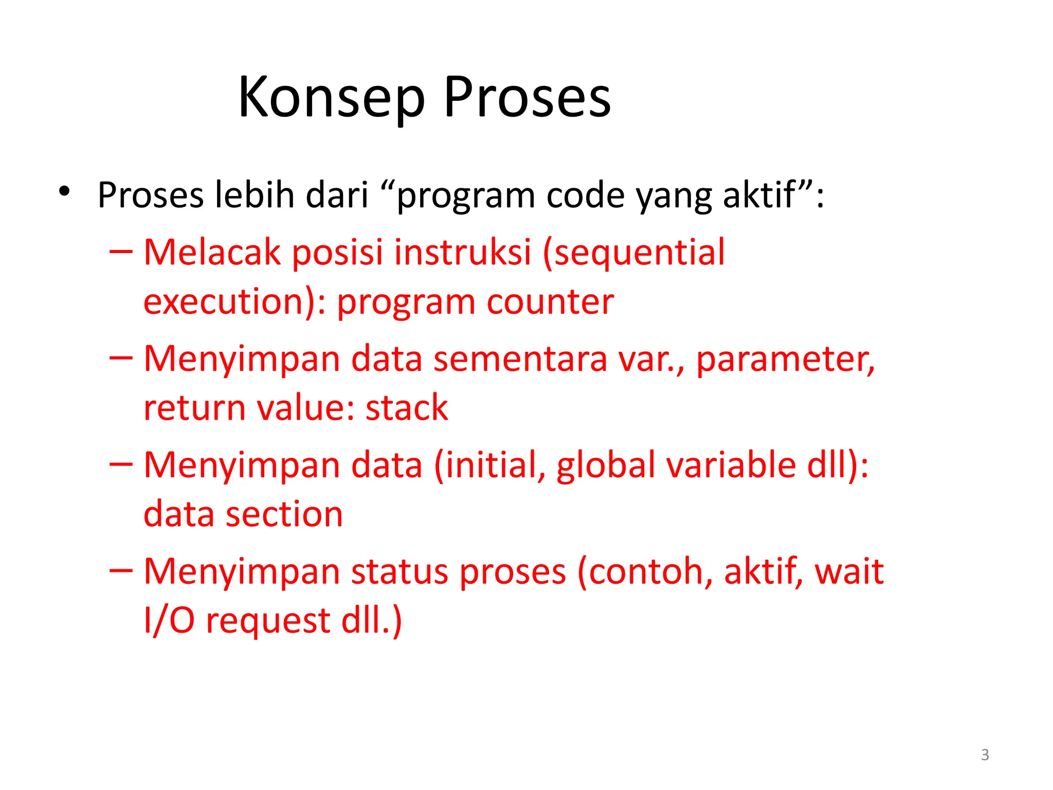 Konsep Proses
• Proses lebih dari “program code yang aktif”:
– Melacak posisi instruksi (sequential
execution): program counter
– Menyimpan data sementara var., parameter,
return value: stack
– Menyimpan data (initial, global variable dll):
data section
– Menyimpan status proses (contoh, aktif, wait
I/O request dll.)
3
 