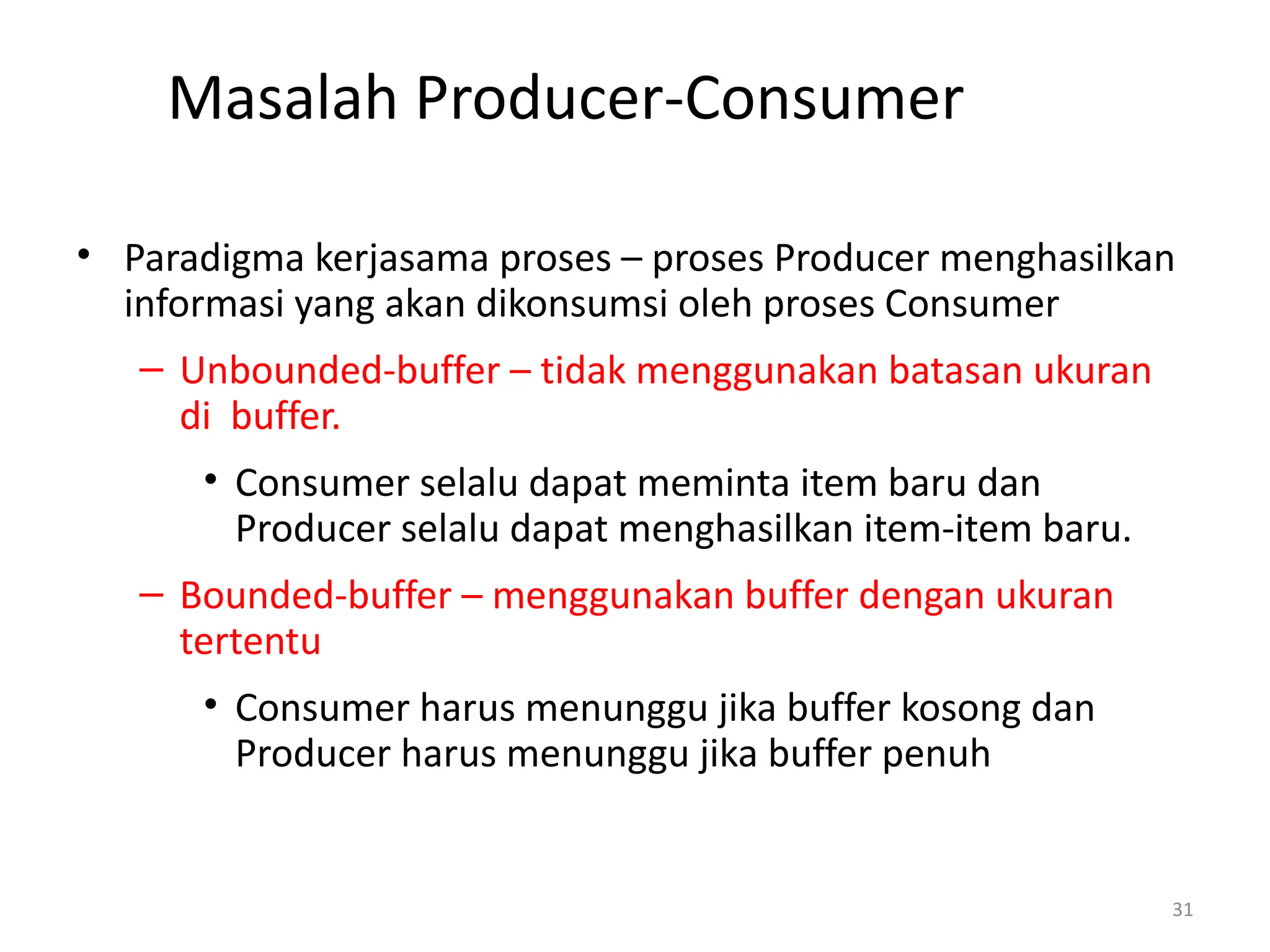 Masalah Producer-Consumer
• Paradigma kerjasama proses – proses Producer menghasilkan
informasi yang akan dikonsumsi oleh proses Consumer
– Unbounded-buffer – tidak menggunakan batasan ukuran
di buffer.
• Consumer selalu dapat meminta item baru dan
Producer selalu dapat menghasilkan item-item baru.
– Bounded-buffer – menggunakan buffer dengan ukuran
tertentu
• Consumer harus menunggu jika buffer kosong dan
Producer harus menunggu jika buffer penuh
31
 