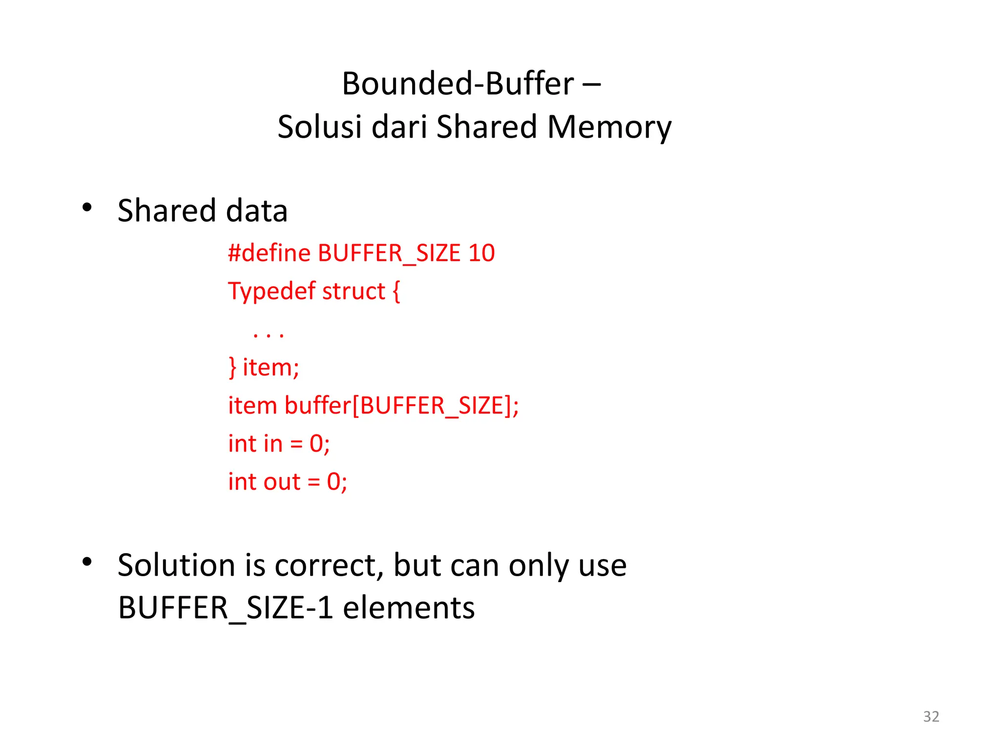 Bounded-Buffer –
Solusi dari Shared Memory
• Shared data
#define BUFFER_SIZE 10
Typedef struct {
. . .
} item;
item buffer[BUFFER_SIZE];
int in = 0;
int out = 0;
• Solution is correct, but can only use
BUFFER_SIZE-1 elements
32
 