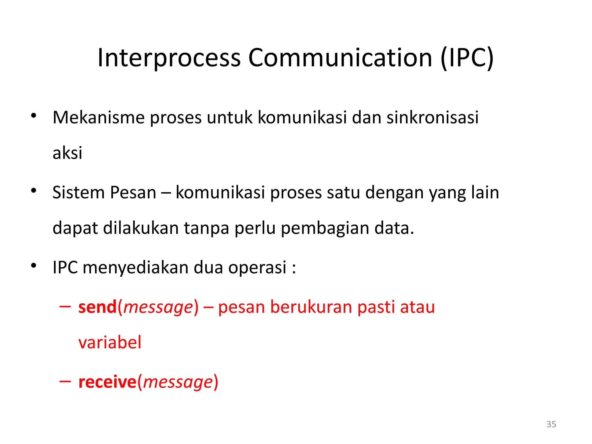 Interprocess Communication (IPC)
• Mekanisme proses untuk komunikasi dan sinkronisasi
aksi
• Sistem Pesan – komunikasi proses satu dengan yang lain
dapat dilakukan tanpa perlu pembagian data.
• IPC menyediakan dua operasi :
– send(message) – pesan berukuran pasti atau
variabel
– receive(message)
35
 