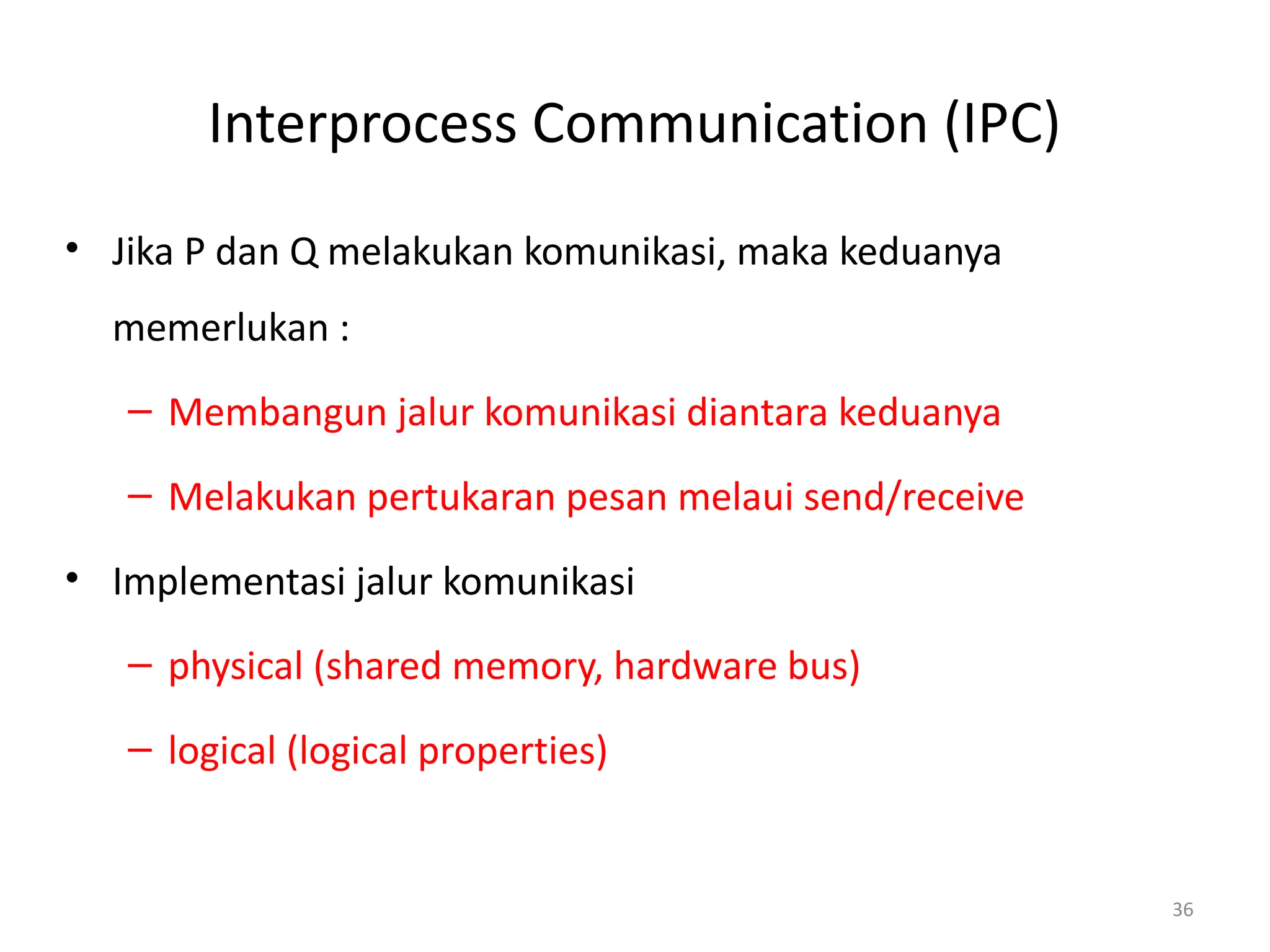 Interprocess Communication (IPC)
• Jika P dan Q melakukan komunikasi, maka keduanya
memerlukan :
– Membangun jalur komunikasi diantara keduanya
– Melakukan pertukaran pesan melaui send/receive
• Implementasi jalur komunikasi
– physical (shared memory, hardware bus)
– logical (logical properties)
36
 
