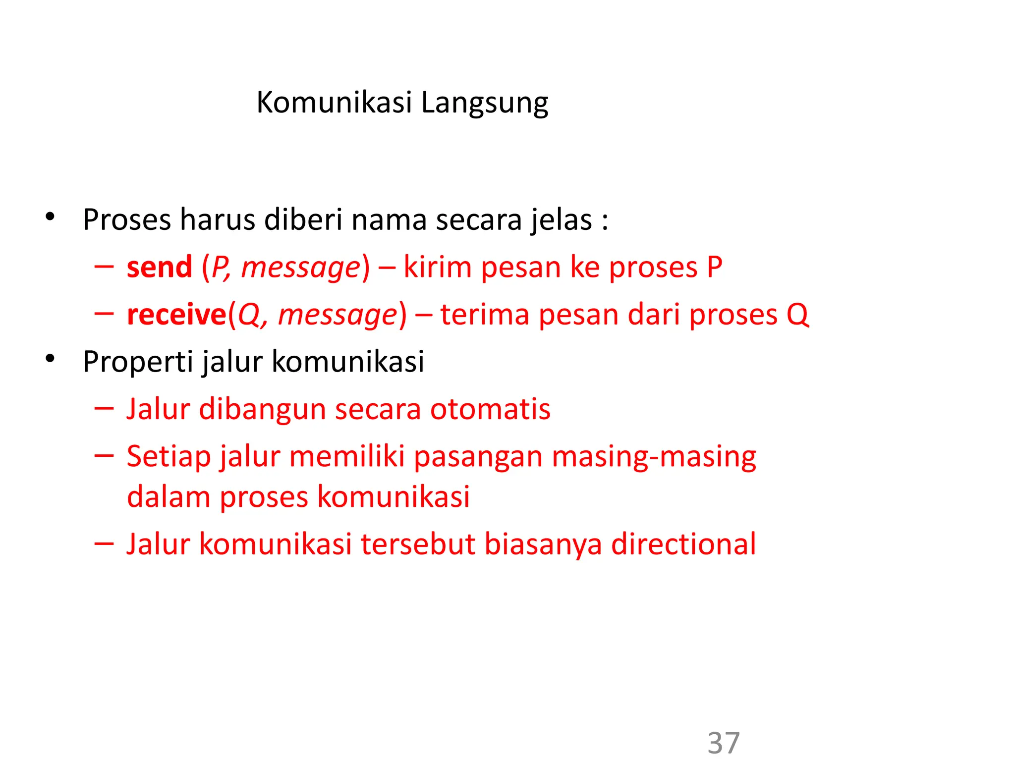 Komunikasi Langsung
• Proses harus diberi nama secara jelas :
– send (P, message) – kirim pesan ke proses P
– receive(Q, message) – terima pesan dari proses Q
• Properti jalur komunikasi
– Jalur dibangun secara otomatis
– Setiap jalur memiliki pasangan masing-masing
dalam proses komunikasi
– Jalur komunikasi tersebut biasanya directional
37
 