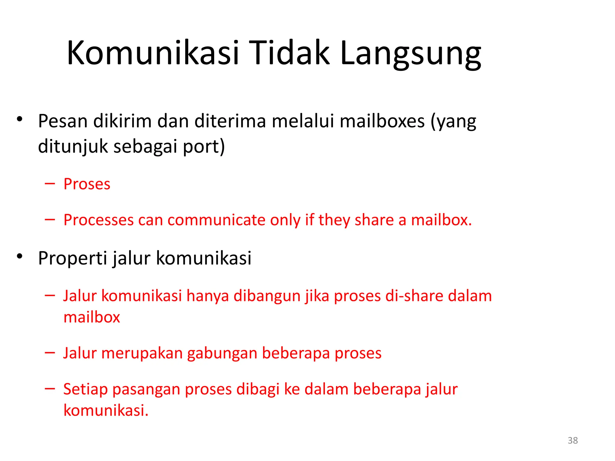 Komunikasi Tidak Langsung
• Pesan dikirim dan diterima melalui mailboxes (yang
ditunjuk sebagai port)
– Proses
– Processes can communicate only if they share a mailbox.
• Properti jalur komunikasi
– Jalur komunikasi hanya dibangun jika proses di-share dalam
mailbox
– Jalur merupakan gabungan beberapa proses
– Setiap pasangan proses dibagi ke dalam beberapa jalur
komunikasi.
38
 