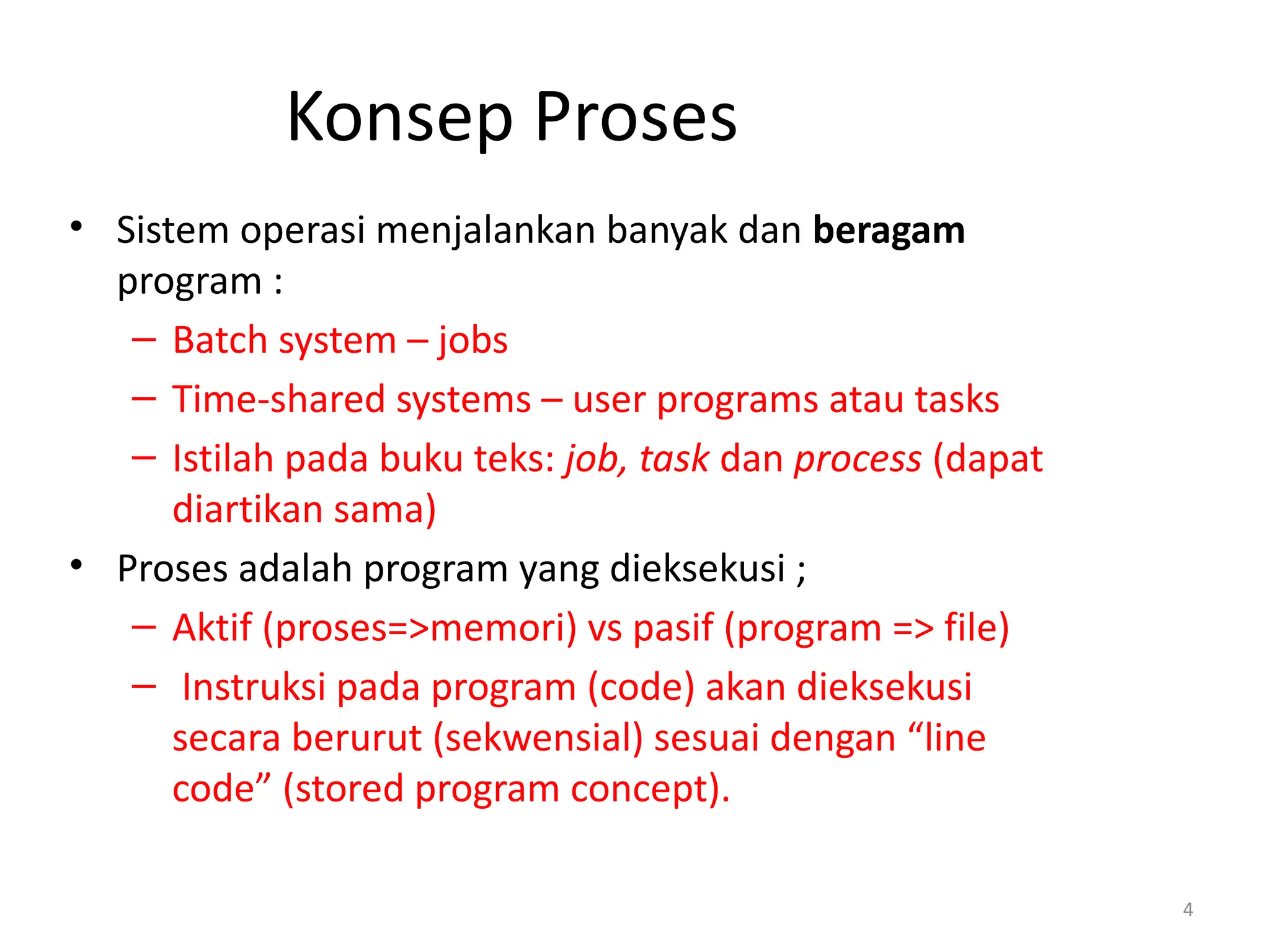 Konsep Proses
• Sistem operasi menjalankan banyak dan beragam
program :
– Batch system – jobs
– Time-shared systems – user programs atau tasks
– Istilah pada buku teks: job, task dan process (dapat
diartikan sama)
• Proses adalah program yang dieksekusi ;
– Aktif (proses=>memori) vs pasif (program => file)
– Instruksi pada program (code) akan dieksekusi
secara berurut (sekwensial) sesuai dengan “line
code” (stored program concept).
4
 