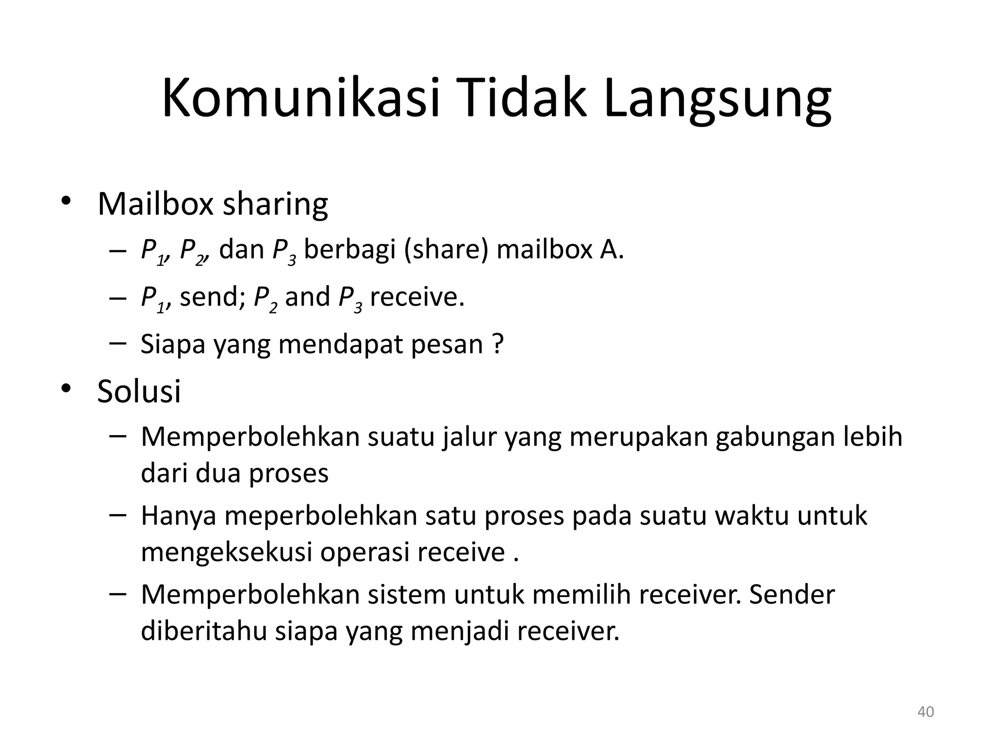Komunikasi Tidak Langsung
• Mailbox sharing
– P1, P2, dan P3 berbagi (share) mailbox A.
– P1, send; P2 and P3 receive.
– Siapa yang mendapat pesan ?
• Solusi
– Memperbolehkan suatu jalur yang merupakan gabungan lebih
dari dua proses
– Hanya meperbolehkan satu proses pada suatu waktu untuk
mengeksekusi operasi receive .
– Memperbolehkan sistem untuk memilih receiver. Sender
diberitahu siapa yang menjadi receiver.
40
 