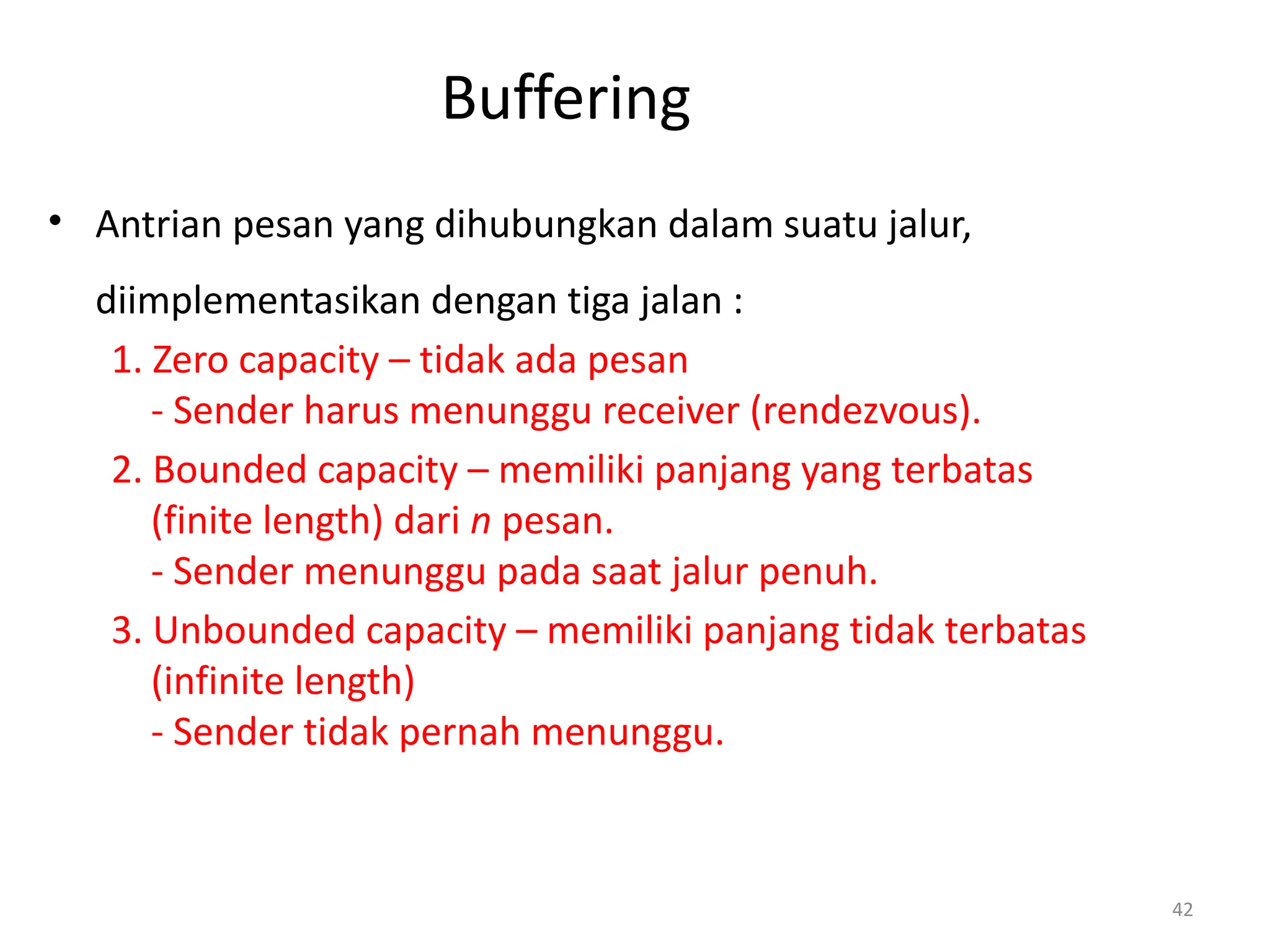 Buffering
• Antrian pesan yang dihubungkan dalam suatu jalur,
diimplementasikan dengan tiga jalan :
1. Zero capacity – tidak ada pesan
- Sender harus menunggu receiver (rendezvous).
2. Bounded capacity – memiliki panjang yang terbatas
(finite length) dari n pesan.
- Sender menunggu pada saat jalur penuh.
3. Unbounded capacity – memiliki panjang tidak terbatas
(infinite length)
- Sender tidak pernah menunggu.
42
 