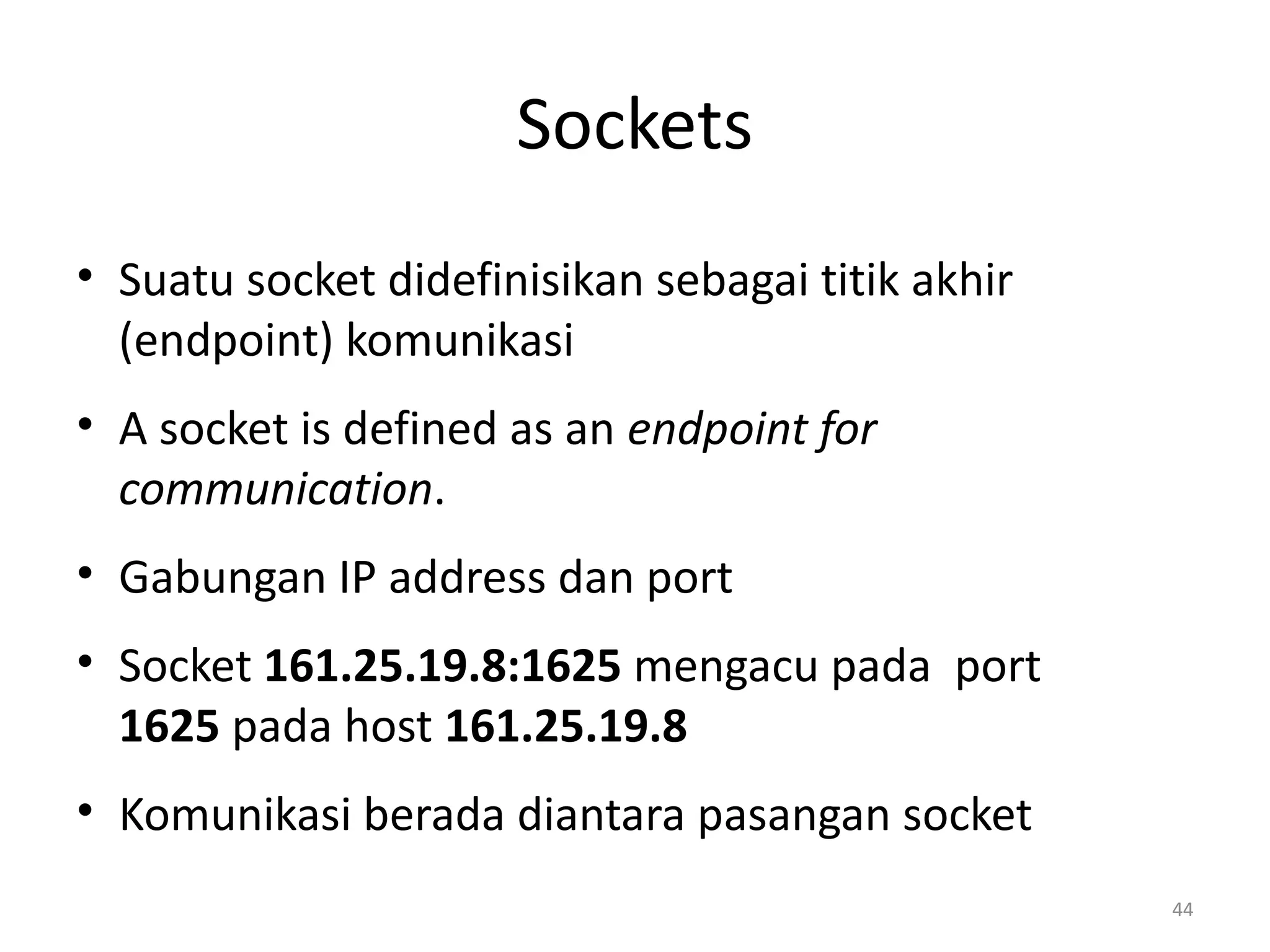 Sockets
• Suatu socket didefinisikan sebagai titik akhir
(endpoint) komunikasi
• A socket is defined as an endpoint for
communication.
• Gabungan IP address dan port
• Socket 161.25.19.8:1625 mengacu pada port
1625 pada host 161.25.19.8
• Komunikasi berada diantara pasangan socket
44
 