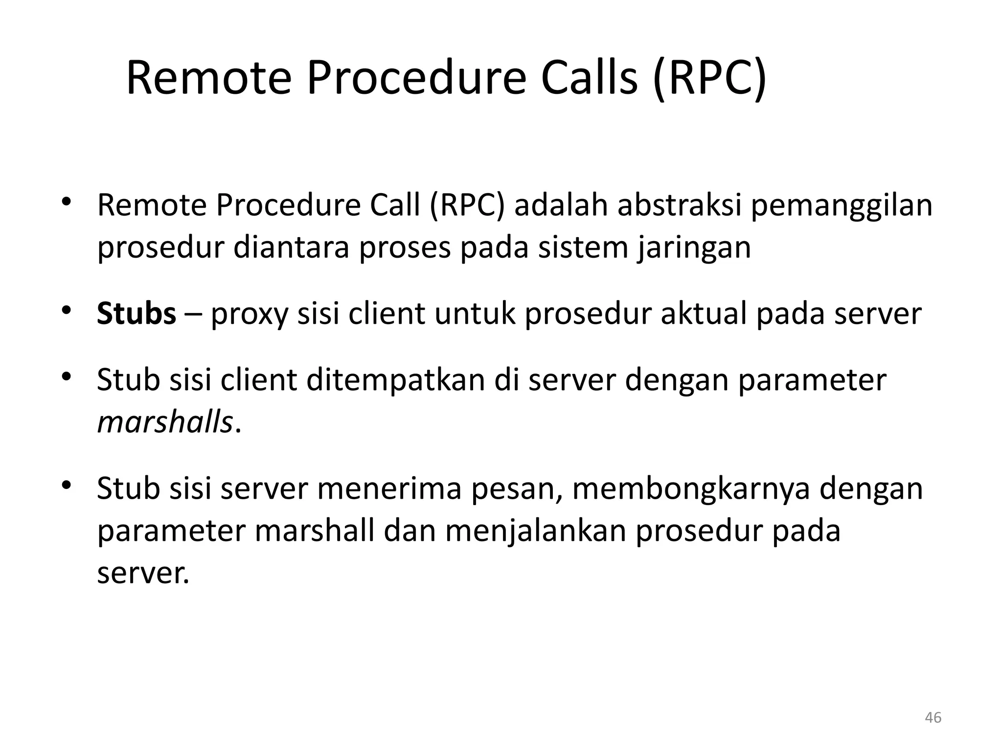 Remote Procedure Calls (RPC)
• Remote Procedure Call (RPC) adalah abstraksi pemanggilan
prosedur diantara proses pada sistem jaringan
• Stubs – proxy sisi client untuk prosedur aktual pada server
• Stub sisi client ditempatkan di server dengan parameter
marshalls.
• Stub sisi server menerima pesan, membongkarnya dengan
parameter marshall dan menjalankan prosedur pada
server.
46
 