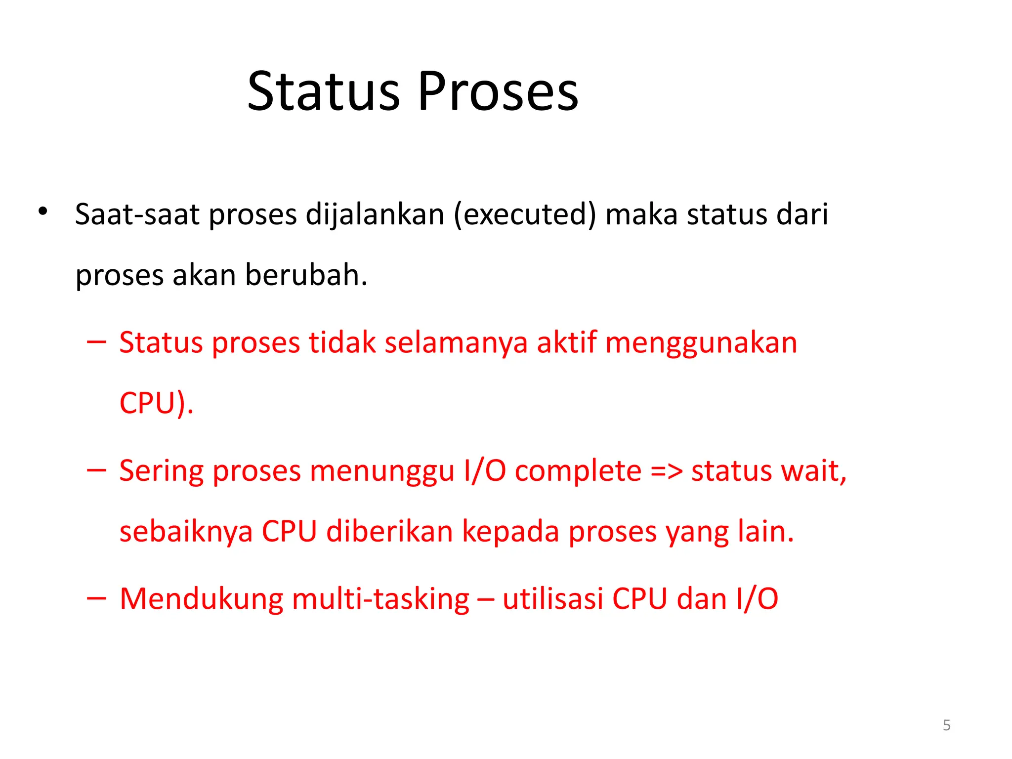 Status Proses
• Saat-saat proses dijalankan (executed) maka status dari
proses akan berubah.
– Status proses tidak selamanya aktif menggunakan
CPU).
– Sering proses menunggu I/O complete => status wait,
sebaiknya CPU diberikan kepada proses yang lain.
– Mendukung multi-tasking – utilisasi CPU dan I/O
5
 
