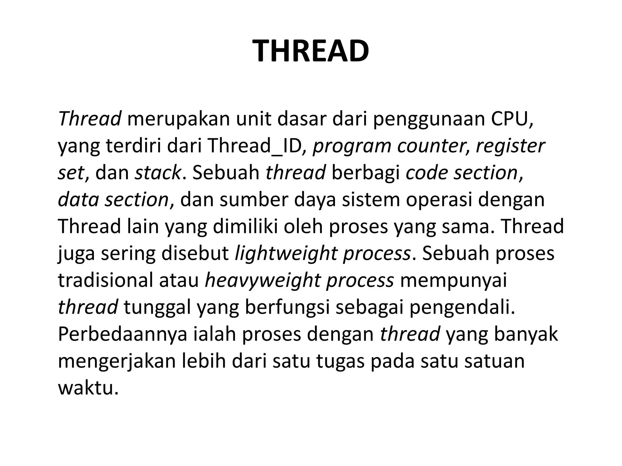 THREAD
Thread merupakan unit dasar dari penggunaan CPU,
yang terdiri dari Thread_ID, program counter, register
set, dan stack. Sebuah thread berbagi code section,
data section, dan sumber daya sistem operasi dengan
Thread lain yang dimiliki oleh proses yang sama. Thread
juga sering disebut lightweight process. Sebuah proses
tradisional atau heavyweight process mempunyai
thread tunggal yang berfungsi sebagai pengendali.
Perbedaannya ialah proses dengan thread yang banyak
mengerjakan lebih dari satu tugas pada satu satuan
waktu.
 