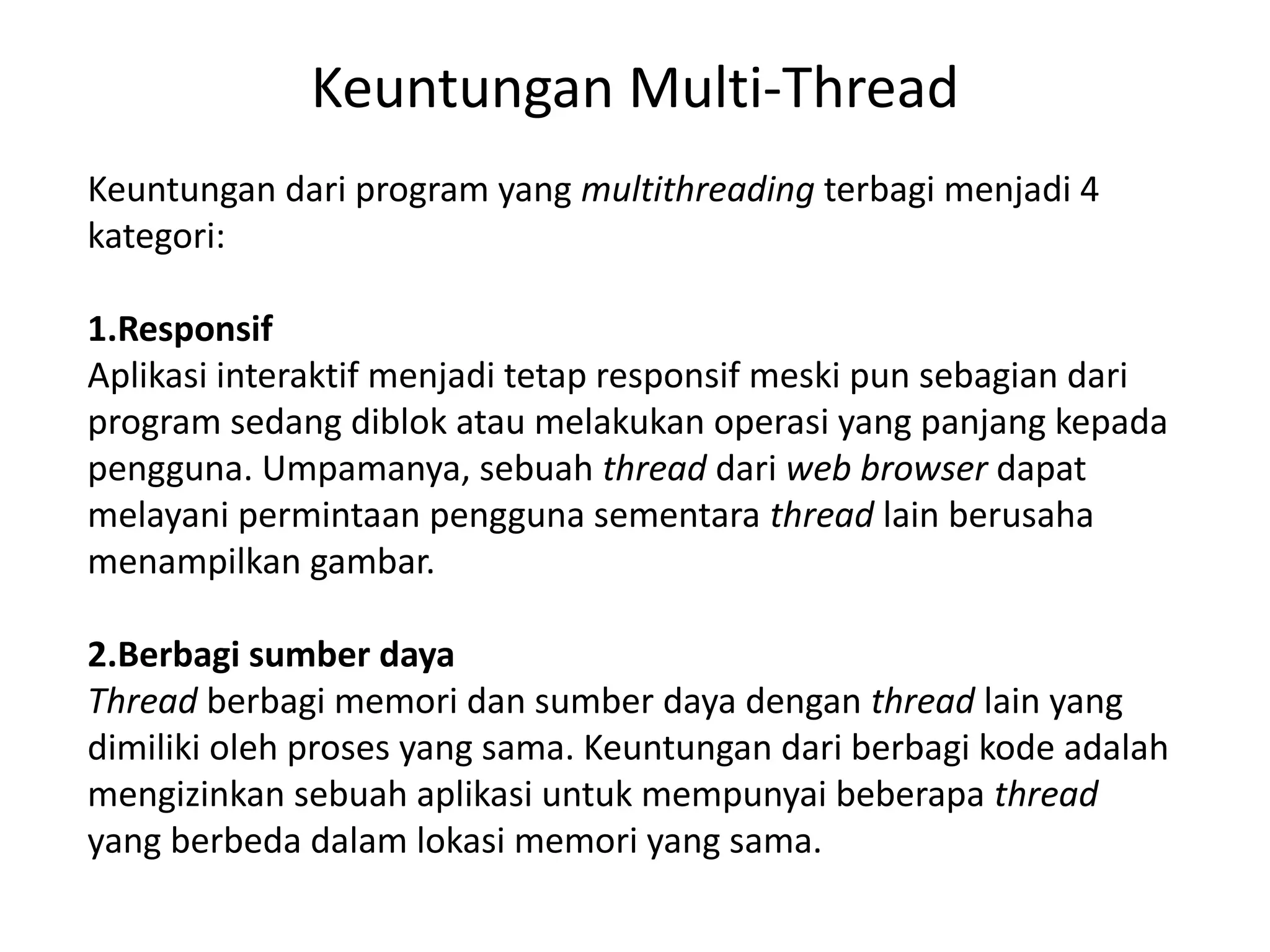 Keuntungan Multi-Thread
Keuntungan dari program yang multithreading terbagi menjadi 4
kategori:
1.Responsif
Aplikasi interaktif menjadi tetap responsif meski pun sebagian dari
program sedang diblok atau melakukan operasi yang panjang kepada
pengguna. Umpamanya, sebuah thread dari web browser dapat
melayani permintaan pengguna sementara thread lain berusaha
menampilkan gambar.
2.Berbagi sumber daya
Thread berbagi memori dan sumber daya dengan thread lain yang
dimiliki oleh proses yang sama. Keuntungan dari berbagi kode adalah
mengizinkan sebuah aplikasi untuk mempunyai beberapa thread
yang berbeda dalam lokasi memori yang sama.
 