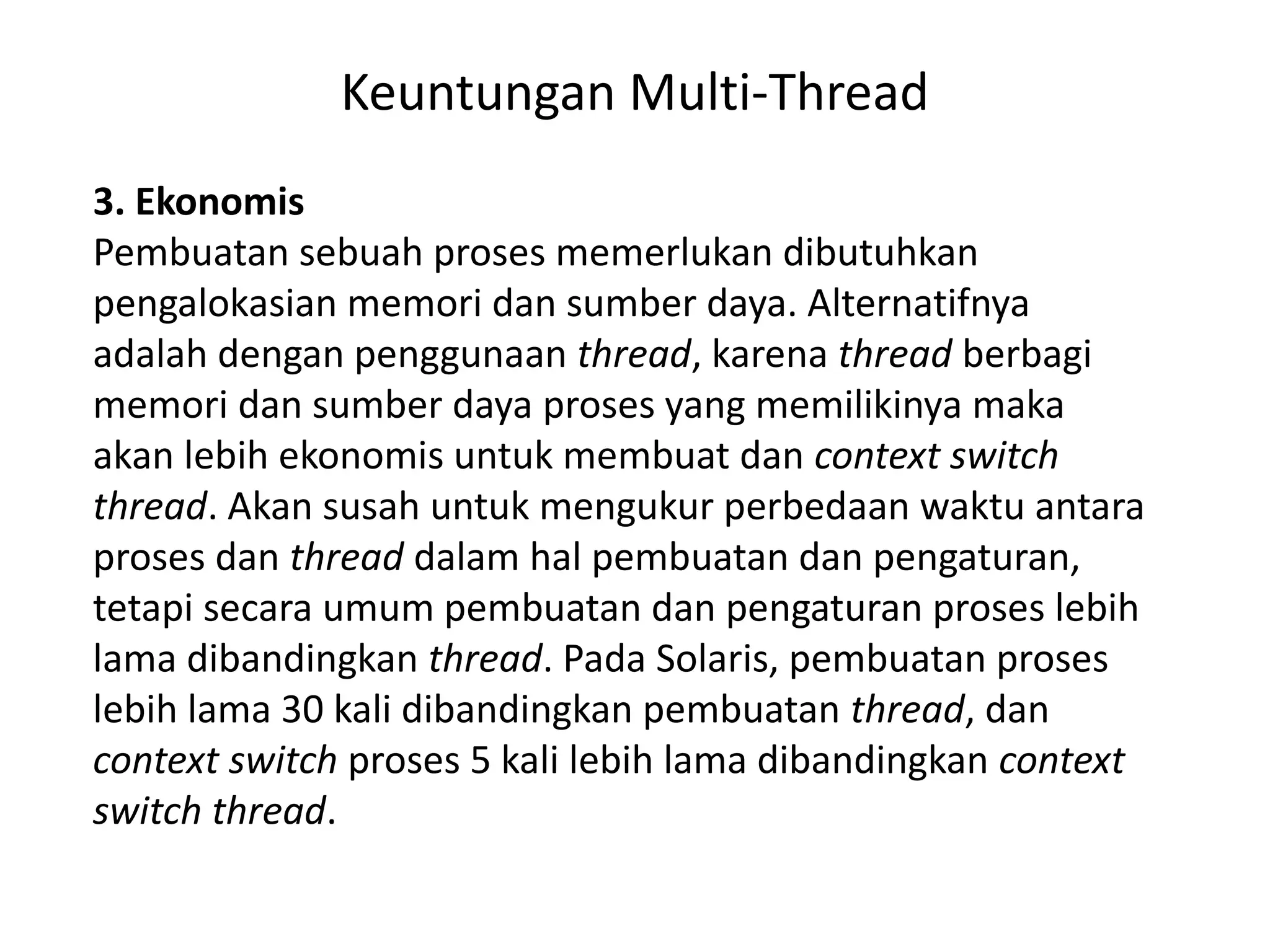Keuntungan Multi-Thread
3. Ekonomis
Pembuatan sebuah proses memerlukan dibutuhkan
pengalokasian memori dan sumber daya. Alternatifnya
adalah dengan penggunaan thread, karena thread berbagi
memori dan sumber daya proses yang memilikinya maka
akan lebih ekonomis untuk membuat dan context switch
thread. Akan susah untuk mengukur perbedaan waktu antara
proses dan thread dalam hal pembuatan dan pengaturan,
tetapi secara umum pembuatan dan pengaturan proses lebih
lama dibandingkan thread. Pada Solaris, pembuatan proses
lebih lama 30 kali dibandingkan pembuatan thread, dan
context switch proses 5 kali lebih lama dibandingkan context
switch thread.
 