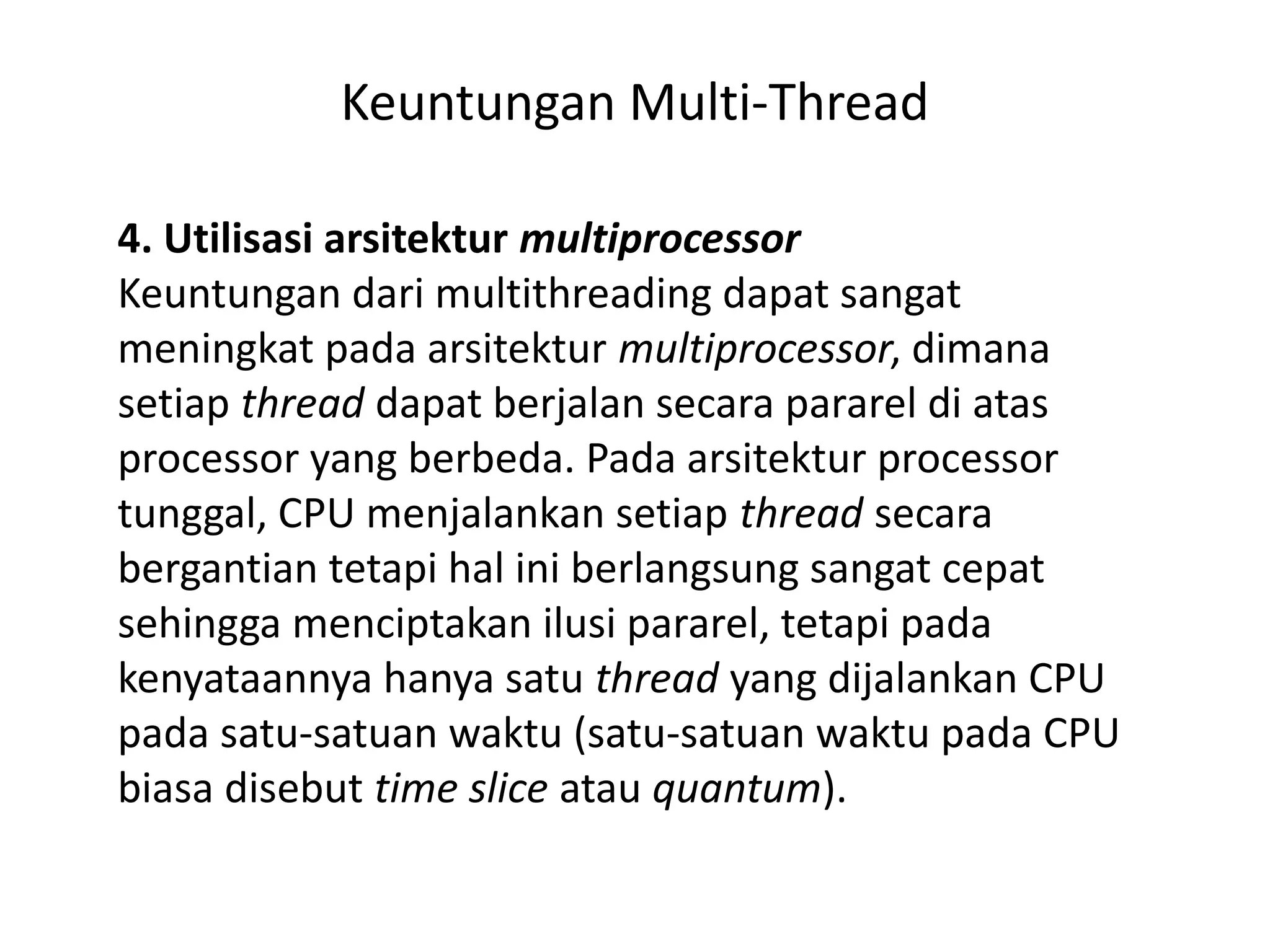 Keuntungan Multi-Thread
4. Utilisasi arsitektur multiprocessor
Keuntungan dari multithreading dapat sangat
meningkat pada arsitektur multiprocessor, dimana
setiap thread dapat berjalan secara pararel di atas
processor yang berbeda. Pada arsitektur processor
tunggal, CPU menjalankan setiap thread secara
bergantian tetapi hal ini berlangsung sangat cepat
sehingga menciptakan ilusi pararel, tetapi pada
kenyataannya hanya satu thread yang dijalankan CPU
pada satu-satuan waktu (satu-satuan waktu pada CPU
biasa disebut time slice atau quantum).
 